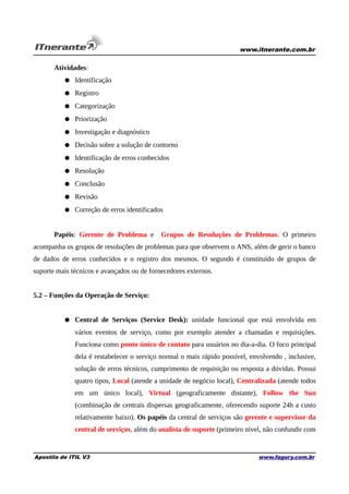 www.itnerante.com.br

Atividades:
● Identificação
● Registro
● Categorização
● Priorização
● Investigação e diagnóstico
● Decisão sobre a solução de contorno
● Identificação de erros conhecidos
● Resolução
● Conclusão
● Revisão
● Correção de erros identificados
Papéis: Gerente de Problema e

Grupos de Resoluções de Problemas. O primeiro

acompanha os grupos de resoluções de problemas para que observem o ANS, além de gerir o banco
de dados de erros conhecidos e o registro dos mesmos. O segundo é constituído de grupos de
suporte mais técnicos e avançados ou de fornecedores externos.
5.2 – Funções da Operação de Serviço:
● Central de Serviços (Service Desk): unidade funcional que está envolvida em
vários eventos de serviço, como por exemplo atender a chamadas e requisições.
Funciona como ponto único de contato para usuários no dia-a-dia. O foco principal
dela é restabelecer o serviço normal o mais rápido possível, envolvendo , inclusive,
solução de erros técnicos, cumprimento de requisição ou resposta a dúvidas. Possui
quatro tipos, Local (atende a unidade de negócio local), Centralizada (atende todos
em um único local), Virtual (geograficamente distante), Follow the Sun
(combinação de centrais dispersas geograficamente, oferecendo suporte 24h a custo
relativamente baixo). Os papéis da central de serviços são gerente e supervisor da
central de serviços, além do analista de suporte (primeiro nível, não confundir com

Apostila de ITIL V3

www.fagury.com.br

 