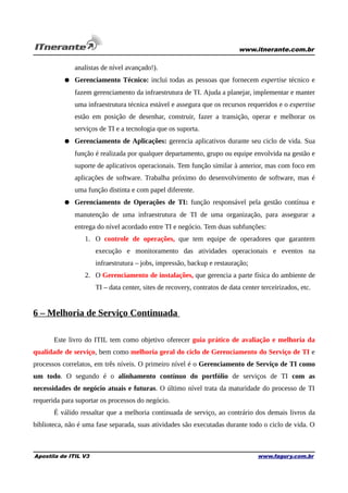 www.itnerante.com.br

analistas de nível avançado!).
● Gerenciamento Técnico: inclui todas as pessoas que fornecem expertise técnico e
fazem gerenciamento da infraestrutura de TI. Ajuda a planejar, implementar e manter
uma infraestrutura técnica estável e assegura que os recursos requeridos e o expertise
estão em posição de desenhar, construir, fazer a transição, operar e melhorar os
serviços de TI e a tecnologia que os suporta.
● Gerenciamento de Aplicações: gerencia aplicativos durante seu ciclo de vida. Sua
função é realizada por qualquer departamento, grupo ou equipe envolvida na gestão e
suporte de aplicativos operacionais. Tem função similar à anterior, mas com foco em
aplicações de software. Trabalha próximo do desenvolvimento de software, mas é
uma função distinta e com papel diferente.
● Gerenciamento de Operações de TI: função responsável pela gestão contínua e
manutenção de uma infraestrutura de TI de uma organização, para assegurar a
entrega do nível acordado entre TI e negócio. Tem duas subfunções:
1. O controle de operações, que tem equipe de operadores que garantem
execução e monitoramento das atividades operacionais e eventos na
infraestrutura – jobs, impressão, backup e restauração;
2. O Gerenciamento de instalações, que gerencia a parte física do ambiente de
TI – data center, sites de recovery, contratos de data center terceirizados, etc.

6 – Melhoria de Serviço Continuada
Este livro do ITIL tem como objetivo oferecer guia prático de avaliação e melhoria da
qualidade de serviço, bem como melhoria geral do ciclo de Gerenciamento do Serviço de TI e
processos correlatos, em três níveis. O primeiro nível é o Gerenciamento de Serviço de TI como
um todo. O segundo é o alinhamento contínuo do portfólio de serviços de TI com as
necessidades de negócio atuais e futuras. O último nível trata da maturidade do processo de TI
requerida para suportar os processos do negócio.
É válido ressaltar que a melhoria continuada de serviço, ao contrário dos demais livros da
biblioteca, não é uma fase separada, suas atividades são executadas durante todo o ciclo de vida. O

Apostila de ITIL V3

www.fagury.com.br

 