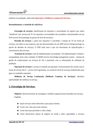 www.itnerante.com.br

melhoria em produção, onde estão Operações e Melhoria Contínua de Serviços.
Resumidamente, o conteúdo de cada livro:
Estratégia de serviços: identificação de requisitos e necessidades de negócio que sejam
“atendíveis” por serviços de TI. Os requisitos e necessidades são acordados e documentados em um
SLP (service level package ou pacote de nível de serviços).
Desenho de serviços: a partir dos requisitos é concebida a solução de TI em forma de
serviços, em todos os seus aspectos, que são documentados em um SDP (service design package ou
pacote de desenho de serviço). O SDP nada mais é que um documento de especificações e
características dos serviços.
Transição de serviços: trata da implementação em produção. Tal implementação é testada e
acompanhada, bem como validada. O SKMS (service knowledge management system – sistema de
gestão do conhecimento em serviços de TI) é atualizado com as informações do ambiente de
produção.
Operação de serviços: o serviço é mantido em operação e funcionamento de acordo com os
níveis de serviço (SLA – service level agreement, ou acordo de nível de serviço) estabelecidos para
gerar os resultados esperados.
Melhoria de Serviço Continuada (Melhoria Contínua de Serviços): identifica
oportunidades de melhoria no serviço.

2. Estratégia de Serviços
Objetivo: desenvolvimento de estratégias e modelos organizacionais baseados em serviços.
Engloba:
● Quais serviços serão oferecidos e para quais clientes;
● Como criar valor para estes clientes;
● Como fazer que percebam o valor criado;
● Como desenvolver planos de negócio de modo a obter capacidades e recursos

Apostila de ITIL V3

www.fagury.com.br

 