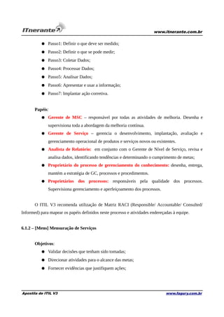 www.itnerante.com.br

● Passo1: Definir o que deve ser medido;
● Passo2: Definir o que se pode medir;
● Passo3: Coletar Dados;
● Passo4: Processar Dados;
● Passo5: Analisar Dados;
● Passo6: Apresentar e usar a informação;
● Passo7: Implantar ação corretiva.
Papéis:
● Gerente de MSC – responsável por todas as atividades de melhoria. Desenha e
supervisiona toda a abordagem da melhoria contínua.
● Gerente de Serviço – gerencia o desenvolvimento, implantação, avaliação e
gerenciamento operacional de produtos e serviços novos ou existentes.
● Analista de Relatório: em conjunto com o Gerente de Nível de Serviço, revisa e
analisa dados, identificando tendências e determinando o cumprimento de metas;
● Proprietário do processo de gerenciamento do conhecimento: desenha, entrega,
mantém a estratégia de GC, processos e procedimentos.
● Proprietários dos processos: responsáveis pela qualidade dos processos.
Supervisiona gerenciamento e aperfeiçoamento dos processos.
O ITIL V3 recomenda utilização de Matriz RACI (Responsible/ Accountable/ Consulted/
Informed) para mapear os papéis definidos neste processo e atividades endereçadas à equipe.
6.1.2 – [Mens] Mensuração de Serviços
Objetivos:
● Validar decisões que tenham sido tomadas;
● Direcionar atividades para o alcance das metas;
● Fornecer evidências que justifiquem ações;

Apostila de ITIL V3

www.fagury.com.br

 