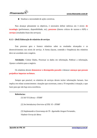 www.itnerante.com.br

● Sinalizar a necessidade de ações corretivas.
Para alcançar plenamente os objetivos, é necessário definir métricas em 3 níveis: de
tecnologia (performance, disponibilidade, etc), processos (fatores críticos de sucesso e KPI) e
serviços (resultados finais dos serviços).
6.1.3 – [Rel] Elaboração de relatórios de serviços
Este processo gera e fornece relatórios sobre os resultados alcançados e os
desenvolvimentos nos níveis de serviço. A forma (layout, conteúdo e frequência) dos relatórios
deve ser acordada com o negócio.
Atividades: Coletar Dados, Processar os dados em informação, Publicar a informação,
Ajustar o relatório para o negócio.
Os relatórios devem demonstrar o desempenho passado e destacar ameaças que possam
prejudicar impactar no futuro.
Sempre que possível, os relatórios de serviços devem incluir informações factuais. Isso
implica em relatar acontecimentos: situações que ocorreram, como a TI respondeu à situação, o que
fazer para que não haja nova ocorrência.

Referências:
[1] Itil V3 Library - ITSMF
[2] An Introductory Overview of ITIL V3 - ITSMF
[3] Implantando a Governança de TI - Aguinaldo Aragon Fernandes,
Vladimir Ferraz de Abreu

Apostila de ITIL V3

www.fagury.com.br

 