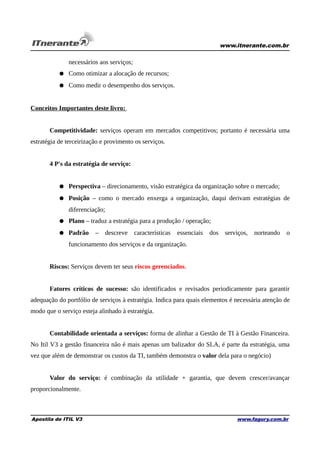 www.itnerante.com.br

necessários aos serviços;
● Como otimizar a alocação de recursos;
● Como medir o desempenho dos serviços.
Conceitos Importantes deste livro:
Competitividade: serviços operam em mercados competitivos; portanto é necessária uma
estratégia de terceirização e provimento os serviços.
4 P's da estratégia de serviço:
● Perspectiva – direcionamento, visão estratégica da organização sobre o mercado;
● Posição – como o mercado enxerga a organização, daqui derivam estratégias de
diferenciação;
● Plano – traduz a estratégia para a produção / operação;
● Padrão

–

descreve

características

essenciais

dos

serviços,

norteando

o

funcionamento dos serviços e da organização.
Riscos: Serviços devem ter seus riscos gerenciados.
Fatores críticos de sucesso: são identificados e revisados periodicamente para garantir
adequação do portfólio de serviços à estratégia. Indica para quais elementos é necessária atenção de
modo que o serviço esteja alinhado à estratégia.
Contabilidade orientada a serviços: forma de alinhar a Gestão de TI à Gestão Financeira.
No Itil V3 a gestão financeira não é mais apenas um balizador do SLA, é parte da estratégia, uma
vez que além de demonstrar os custos da TI, também demonstra o valor dela para o negócio)
Valor do serviço: é combinação da utilidade + garantia, que devem crescer/avançar
proporcionalmente.

Apostila de ITIL V3

www.fagury.com.br

 