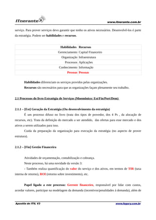 www.itnerante.com.br

serviço. Para prover serviços devo garantir que tenho os ativos necessários. Desenvolvê-los é parte
da estratégia. Podem ser habilidades e recursos.

Habilidades Recursos
Gerenciamento Capital Financeiro
Organização Infraestrutura
Processos Aplicações
Conhecimento Informação
Pessoas Pessoas
Habilidades diferenciam os serviços providos pelas organizações.
Recursos são necessários para que as organizações façam plenamente seu trabalho.
2.1 Processos do livro Estratégia de Serviços (Mnemônico: Est/Fin/Port/Dem)
2.1.1 – [Est] Geração da Estratégia (Ou desenvolvimento da estratégia)
É um processo difuso no livro (trata dos tipos de provedor, dos 4 Ps , da alocação de
recursos, etc). Trata da definição do mercado a ser atendido, das ofertas para esse mercado e dos
ativos a serem utilizados para isso.
Cuida da preparação da organização para execução da estratégia (no aspecto de prover
estrutura).
2.1.2 – [Fin] Gestão Financeira
Atividades de orçamentação, contabilização e cobrança.
Neste processo, há uma novidade da versão 3:
- Também realiza quantificação do valor do serviço e dos ativos, em termos de TIR (taxa
interna de retorno), ROI (retorno sobre investimento), etc.
Papel ligado a este processo: Gerente financeiro, responsável por lidar com custos,
acordar valores, participar na modelagem da demanda (incentivos/penalidades à demanda), além de

Apostila de ITIL V3

www.fagury.com.br

 