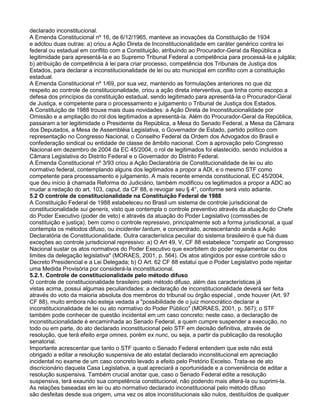 declarado inconstitucional.
A Emenda Constitucional nº 16, de 6/12/1965, manteve as inovações da Constituição de 1934
e adotou duas outras: a) criou a Ação Direta de Inconstitucionalidade em caráter genérico contra lei
federal ou estadual em conflito com a Constituição, atribuindo ao Procurador-Geral da República a
legitimidade para apresentá-la e ao Supremo Tribunal Federal a competência para processá-la e julgála;
b) atribuição de competência à lei para criar processo, competência dos Tribunais de Justiça dos
Estados, para declarar a inconstitucionalidade de lei ou ato municipal em conflito com a constituição
estadual.
A Emenda Constitucional nº 1/69, por sua vez, mantendo as formulações anteriores no que diz
respeito ao controle de constitucionalidade, criou a ação direta interventiva, que tinha como escopo a
defesa dos princípios da constituição estadual, sendo legitimado para apresentá-la o Procurador-Geral
de Justiça, e competente para o processamento e julgamento o Tribunal de Justiça dos Estados.
A Constituição de 1988 trouxe mais duas novidades: a Ação Direta de Inconstitucionalidade por
Omissão e a ampliação do rol dos legitimados a apresentá-la. Além do Procurador-Geral da República,
passaram a ter legitimidade o Presidente da República, a Mesa do Senado Federal, a Mesa da Câmara
dos Deputados, a Mesa de Assembléia Legislativa, o Governador de Estado, partido político com
representação no Congresso Nacional, o Conselho Federal da Ordem dos Advogados do Brasil e
confederação sindical ou entidade de classe de âmbito nacional. Com a aprovação pelo Congresso
Nacional em dezembro de 2004 da EC 45/2004, o rol de legitimados foi elastecido, sendo incluídos a
Câmara Legislativa do Distrito Federal e o Governador do Distrito Federal.
A Emenda Constitucional nº 3/93 criou a Ação Declaratória de Constitucionalidade de lei ou ato
normativo federal, contemplando alguns dos legitimados a propor a ADI, e o mesmo STF como
competente para processamento e julgamento. A mais recente emenda constitucional, EC 45/2004,
que deu início à chamada Reforma do Judiciário, também modificou os legitimados a propor a ADC ao
mudar a redação do art. 103, caput, da CF 88, e revogar seu § 4°, conforme será visto adiante.
5.2 O controle de constitucionalidade na Constituição Federal de 1988
A Constituição Federal de 1988 estabeleceu no Brasil um sistema de controle jurisdicional de
constitucionalidade sui generis, visto que contempla o controle preventivo através da atuação do Chefe
do Poder Executivo (poder de veto) e através da atuação do Poder Legislativo (comissões de
constituição e justiça), bem como o controle repressivo, principalmente sob a forma jurisdicional, a qual
contempla os métodos difuso, ou incidenter tantum, e concentrado, acrescentando ainda a Ação
Declaratória de Constitucionalidade. Outra característica peculiar do sistema brasileiro é que há duas
exceções ao controle jurisdicional repressivo: a) O Art 49, V, CF 88 estabelece "competir ao Congresso
Nacional sustar os atos normativos do Poder Executivo que exorbitem do poder regulamentar ou dos
limites da delegação legislativa" (MORAES, 2001, p. 564). Os atos atingidos por esse controle são o
Decreto Presidencial e a Lei Delegada; b) O Art. 62 CF 88 estatui que o Poder Legislativo pode rejeitar
uma Medida Provisória por considerá-la inconstitucional.
5.2.1. Controle de constitucionalidade pelo método difuso
O controle de constitucionalidade brasileiro pelo método difuso, além das características já
vistas acima, possui algumas peculiaridades: a declaração de inconstitucionalidade deverá ser feita
através do voto da maioria absoluta dos membros do tribunal ou órgão especial , onde houver (Art. 97
CF 88), muito embora não esteja vedada a "possibilidade de o juiz monocrático declarar a
inconstitucionalidade de lei ou ato normativo do Poder Público" (MORAES, 2001, p. 567); o STF
também pode conhecer de questão incidental em um caso concreto; neste caso, a declaração de
inconstitucionalidade é encaminhada ao Senado Federal, a quem cumpre suspender a execução, no
todo ou em parte, do ato declarado inconstitucional pelo STF em decisão definitiva, através de
resolução, que terá efeito erga omnes, porém ex nunc, ou seja, a partir da publicação da resolução
senatorial.
Importante acrescentar que tanto o STF quanto o Senado Federal entendem que este não está
obrigado a editar a resolução suspensiva de ato estatal declarado inconstitucional em apreciação
incidental no exame de um caso concreto levado a efeito pelo Pretório Excelso. Trata-se de ato
discricionário daquela Casa Legislativa, a qual apreciará a oportunidade e a conveniência de editar a
resolução suspensiva. Também crucial anotar que, caso o Senado Federal edite a resolução
suspensiva, terá exaurido sua competência constitucional, não podendo mais alterá-la ou suprimi-la.
As relações baseadas em lei ou ato normativo declarado inconstitucional pelo método difuso
são desfeitas desde sua origem, uma vez os atos inconstitucionais são nulos, destituídos de qualquer
 