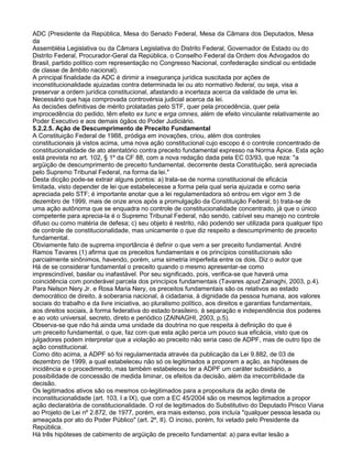 ADC (Presidente da República, Mesa do Senado Federal, Mesa da Câmara dos Deputados, Mesa
da
Assembléia Legislativa ou da Câmara Legislativa do Distrito Federal, Governador de Estado ou do
Distrito Federal, Procurador-Geral da República, o Conselho Federal da Ordem dos Advogados do
Brasil, partido político com representação no Congresso Nacional, confederação sindical ou entidade
de classe de âmbito nacional).
A principal finalidade da ADC é dirimir a insegurança jurídica suscitada por ações de
inconstitucionalidade ajuizadas contra determinada lei ou ato normativo federal, ou seja, visa a
preservar a ordem jurídica constitucional, afastando a incerteza acerca da validade de uma lei.
Necessário que haja comprovada controvérsia judicial acerca da lei.
As decisões definitivas de mérito prolatadas pelo STF, quer pela procedência, quer pela
improcedência do pedido, têm efeito ex tunc e erga omnes, além de efeito vinculante relativamente ao
Poder Executivo e aos demais ógãos do Poder Judiciário.
5.2.2.5. Ação de Descumprimento de Preceito Fundamental
A Constituição Federal de 1988, pródiga em inovações, criou, além dos controles
constitucionais já vistos acima, uma nova ação constitucional cujo escopo é o controle concentrado de
constitucionalidade de ato atentatório contra preceito fundamental expresso na Norma Ápice. Esta ação
está prevista no art. 102, § 1º da CF 88, com a nova redação dada pela EC 03/93, que reza: "a
argüição de descumprimento de preceito fundamental, decorrente desta Constituição, será apreciada
pelo Supremo Tribunal Federal, na forma da lei."
Desta dicção pode-se extrair alguns pontos: a) trata-se de norma constitucional de eficácia
limitada, visto depender de lei que estabelecesse a forma pela qual seria ajuizada e como seria
apreciada pelo STF; é importante anotar que a lei regulamentadora só entrou em vigor em 3 de
dezembro de 1999, mais de onze anos após a promulgação da Constituição Federal; b) trata-se de
uma ação autônoma que se enquadra no controle de constitucionalidade concentrado, já que o único
competente para aprecia-la é o Supremo Tribunal Federal, não sendo, cabível seu manejo no controle
difuso ou como matéria de defesa; c) seu objeto é restrito, não podendo ser utilizada para qualquer tipo
de controle de constitucionalidade, mas unicamente o que diz respeito a descumprimento de preceito
fundamental.
Obviamente fato de suprema importância é definir o que vem a ser preceito fundamental. André
Ramos Tavares (1) afirma que os preceitos fundamentais e os princípios constitucionais são
parcialmente sinônimos, havendo, porém, uma simetria imperfeita entre os dois. Diz o autor que
Há de se considerar fundamental o preceito quando o mesmo apresentar-se como
imprescindível, basilar ou inafastável. Por seu significado, pois, verifica-se que haverá uma
coincidência com ponderável parcela dos princípios fundamentais (Tavares apud Zainaghi, 2003, p.4).
Para Nelson Nery Jr. e Rosa Maria Nery, os preceitos fundamentais são os relativos ao estado
democrático de direito, à soberania nacional, à cidadania, à dignidade da pessoa humana, aos valores
sociais do trabalho e da livre iniciativa, ao pluralismo político, aos direitos e garantias fundamentais,
aos direitos sociais, à forma federativa do estado brasileiro, à separação e independência dos poderes
e ao voto universal, secreto, direto e periódico (ZAINAGHI, 2003, p.5).
Observa-se que não há ainda uma unidade da doutrina no que respeita à definição do que é
um preceito fundamental, o que, faz com que esta ação perca um pouco sua eficácia, visto que os
julgadores podem interpretar que a violação ao preceito não seria caso de ADPF, mas de outro tipo de
ação constitucional.
Como dito acima, a ADPF só foi regulamentada através da publicação da Lei 9.882, de 03 de
dezembro de 1999, a qual estabeleceu não só os legitimados a proporem a ação, as hipóteses de
incidência e o procedimento, mas também estabeleceu ter a ADPF um caráter subsidiário, a
possibilidade de concessão de medida liminar, os efeitos da decisão, além da irrecorribilidade da
decisão.
Os legitimados ativos são os mesmos co-legitimados para a propositura da ação direta de
inconstitucionalidade (art. 103, I a IX), que com a EC 45/2004 são os mesmos legitimados a propor
ação declaratória de constitucionalidade. O rol de legitimados do Substitutivo do Deputado Prisco Viana
ao Projeto de Lei nº 2.872, de 1977, porém, era mais extenso, pois incluía "qualquer pessoa lesada ou
ameaçada por ato do Poder Público" (art. 2º, II). O inciso, porém, foi vetado pelo Presidente da
República.
Há três hipóteses de cabimento de argüição de preceito fundamental: a) para evitar lesão a
 