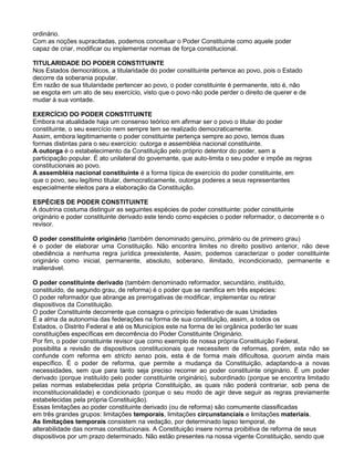 ordinário.
Com as noções supracitadas, podemos conceituar o Poder Constituinte como aquele poder
capaz de criar, modificar ou implementar normas de força constitucional.
TITULARIDADE DO PODER CONSTITUINTE
Nos Estados democráticos, a titularidade do poder constituinte pertence ao povo, pois o Estado
decorre da soberania popular.
Em razão de sua titularidade pertencer ao povo, o poder constituinte é permanente, isto é, não
se esgota em um ato de seu exercício, visto que o povo não pode perder o direito de querer e de
mudar à sua vontade.
EXERCÍCIO DO PODER CONSTITUINTE
Embora na atualidade haja um consenso teórico em afirmar ser o povo o titular do poder
constituinte, o seu exercício nem sempre tem se realizado democraticamente.
Assim, embora legitimamente o poder constituinte pertença sempre ao povo, temos duas
formas distintas para o seu exercício: outorga e assembléia nacional constituinte.
A outorga é o estabelecimento da Constituição pelo próprio detentor do poder, sem a
participação popular. É ato unilateral do governante, que auto-limita o seu poder e impõe as regras
constitucionais ao povo.
A assembléia nacional constituinte é a forma típica de exercício do poder constituinte, em
que o povo, seu legítimo titular, democraticamente, outorga poderes a seus representantes
especialmente eleitos para a elaboração da Constituição.
ESPÉCIES DE PODER CONSTITUINTE
A doutrina costuma distinguir as seguintes espécies de poder constituinte: poder constituinte
originário e poder constituinte derivado este tendo como espécies o poder reformador, o decorrente e o
revisor.
O poder constituinte originário (também denominado genuíno, primário ou de primeiro grau)
é o poder de elaborar uma Constituição. Não encontra limites no direito positivo anterior, não deve
obediência a nenhuma regra jurídica preexistente, Assim, podemos caracterizar o poder constituinte
originário como inicial, permanente, absoluto, soberano, ilimitado, incondicionado, permanente e
inalienável.
O poder constituinte derivado (também denominado reformador, secundário, instituído,
constituído, de segundo grau, de reforma) é o poder que se ramifica em três espécies:
O poder reformador que abrange as prerrogativas de modificar, implementar ou retirar
dispositivos da Constituição.
O poder Constituinte decorrente que consagra o princípio federativo de suas Unidades
É a alma da autonomia das federações na forma de sua constituição, assim, a todos os
Estados, o Distrito Federal e até os Municípios este na forma de lei orgânica poderão ter suas
constituições específicas em decorrência do Poder Constituinte Originário.
Por fim, o poder constituinte revisor que como exemplo de nossa própria Constituição Federal,
possibilita a revisão de dispositivos constitucionais que necessitem de reformas, porém, esta não se
confunde com reforma em stricto senso pois, esta é de forma mais dificultosa, quorum ainda mais
específico. É o poder de reforma, que permite a mudança da Constituição, adaptando-a a novas
necessidades, sem que para tanto seja preciso recorrer ao poder constituinte originário. É um poder
derivado (porque instituído pelo poder constituinte originário), subordinado (porque se encontra limitado
pelas normas estabelecidas pela própria Constituição, as quais não poderá contrariar, sob pena de
inconstitucionalidade) e condicionado (porque o seu modo de agir deve seguir as regras previamente
estabelecidas pela própria Constituição).
Essas limitações ao poder constituinte derivado (ou de reforma) são comumente classificadas
em três grandes grupos: limitações temporais, limitações circunstanciais e limitações materiais.
As limitações temporais consistem na vedação, por determinado lapso temporal, de
alterabilidade das normas constitucionais. A Constituição insere norma proibitiva de reforma de seus
dispositivos por um prazo determinado. Não estão presentes na nossa vigente Constituição, sendo que
 