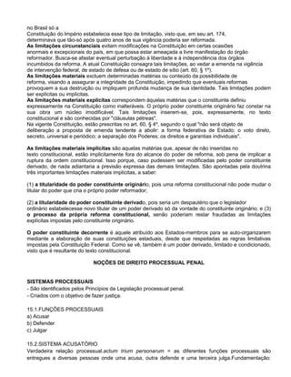 no Brasil só a
Constituição do Império estabelecia esse tipo de limitação, visto que, em seu art. 174,
determinava que tão-só após quatro anos de sua vigência poderia ser reformada.
As limitações circunstanciais evitam modificações na Constituição em certas ocasiões
anormais e excepcionais do país, em que possa estar ameaçada a livre manifestação do órgão
reformador. Busca-se afastar eventual perturbação à liberdade e à independência dos órgãos
incumbidos da reforma. A atual Constituição consagra tais limitações, ao vedar a emenda na vigência
de intervenção federal, de estado de defesa ou de estado de sítio (art. 60, § 1º).
As limitações materiais excluem determinadas matérias ou conteúdo da possibilidade de
reforma, visando a assegurar a integridade da Constituição, impedindo que eventuais reformas
provoquem a sua destruição ou impliquem profunda mudança de sua identidade. Tais limitações podem
ser explícitas ou implícitas.
As limitações materiais explícitas correspondem àquelas matérias que o constituinte definiu
expressamente na Constituição como inalteráveis. O próprio poder constituinte originário faz constar na
sua obra um núcleo imodificável. Tais limitações inserem-se, pois, expressamente, no texto
constitucional e são conhecidas por "cláusulas pétreas".
Na vigente Constituição, estão prescritas no art. 60, § 4º, segundo o qual "não será objeto de
deliberação a proposta de emenda tendente a abolir: a forma federativa de Estado; o voto direto,
secreto, universal e periódico; a separação dos Poderes; os direitos e garantias individuais".
As limitações materiais implícitas são aquelas matérias que, apesar de não inseridas no
texto constitucional, estão implicitamente fora do alcance do poder de reforma, sob pena de implicar a
ruptura da ordem constitucional. Isso porque, caso pudessem ser modificadas pelo poder constituinte
derivado, de nada adiantaria a previsão expressa das demais limitações. São apontadas pela doutrina
três importantes limitações materiais implícitas, a saber:
(1) a titularidade do poder constituinte originário, pois uma reforma constitucional não pode mudar o
titular do poder que cria o próprio poder reformador;
(2) a titularidade do poder constituinte derivado, pois seria um despautério que o legislador
ordinário estabelecesse novo titular de um poder derivado só da vontade do constituinte originário; e (3)
o processo da própria reforma constitucional, senão poderiam restar fraudadas as limitações
explícitas impostas pelo constituinte originário.
O poder constituinte decorrente é aquele atribuído aos Estados-membros para se auto-organizarem
mediante a elaboração de suas constituições estaduais, desde que respeitadas as regras limitativas
impostas pela Constituição Federal. Como se vê, também é um poder derivado, limitado e condicionado,
visto que é resultante do texto constitucional.
NOÇÕES DE DIREITO PROCESSUAL PENAL
SISTEMAS PROCESSUAIS
- São identificados pelos Princípios da Legislação processual penal.
- Criados com o objetivo de fazer justiça.
15.1.FUNÇÕES PROCESSUAIS
a) Acusar
b) Defender
c) Julgar
15.2.SISTEMA ACUSATÓRIO
Verdadeira relação processual.actum trium personarum = as diferentes funções processuais são
entregues a diversas pessoas onde uma acusa, outra defende e uma terceira julga.Fundamentação:
 