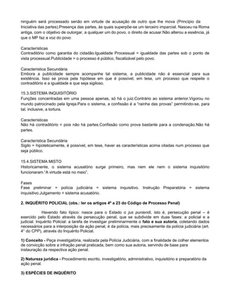 ninguém será processado senão em virtude de acusação de outro que lhe mova (Princípio da
Iniciativa das partes).Presença das partes, às quais superpõe-se um terceiro imparcial. Nasceu na Roma
antiga, com o objetivo de outorgar, a qualquer um do povo, o direito de acusar.Não alterou a essência, já
que o MP faz a voz do povo
Características
Contraditório como garantia do cidadão.Igualdade Processual = igualdade das partes sob o ponto de
vista processual.Publicidade = o processo é público, fiscalizável pelo povo.
Característica Secundária
Embora a publicidade sempre acompanhe tal sistema, a publicidade não é essencial para sua
existência. Isso se prova pela hipótese em que é possível, em tese, um processo que respeite o
contraditório e a igualdade e que seja sigiloso.
15.3.SISTEMA INQUISITÓRIO
Funções concentradas em uma pessoa apenas, só há o juiz.Contrário ao sistema anterior.Vigorou no
mundo patrocinado pela Igreja.Para o sistema, a confissão é a ―rainha das provas‖ permitindo-se, para
tal, inclusive, a tortura.
Características
Não há contraditório = pois não há partes.Confissão como prova bastante para a condenação.Não há
partes.
Característica Secundária
Sigilo = hipoteticamente, é possível, em tese, haver as características acima citadas num processo que
seja público.
15.4.SISTEMA MISTO
Historicamente, o sistema acusatório surge primeiro, mas nem ele nem o sistema inquisitório
funcionaram.―A virtude está no meio‖.
Fases
Fase preliminar = polícia judiciária = sistema inquisitivo. Instrução Preparatória = sistema
inquisitivo.Julgamento = sistema acusatório.
2. INQUÉRITO POLICIAL (obs.: ler os artigos 4º a 23 do Código de Processo Penal)
Havendo fato típico: nasce para o Estado o jus puniendi, isto é, persecução penal – é
exercido pelo Estado através da persecução penal, que se subdivide em duas fases: a policial e a
judicial. Inquérito Policial: a tarefa de investigar preliminarmente o fato e sua autoria, coletando dados
necessários para a interposição da ação penal, é da polícia, mais precisamente da polícia judiciária (art.
4° do CPP), através do Inquérito Policial.
1) Conceito - Peça investigatória, realizada pela Polícia Judiciária, com a finalidade de colher elementos
de convicção sobre a infração penal praticada, bem como sua autoria, servindo de base para
instauração da respectiva ação penal.
2) Natureza jurídica - Procedimento escrito, investigatório, administrativo, inquisitório e preparatório da
ação penal.
3) ESPÉCIES DE INQUÉRITO
 