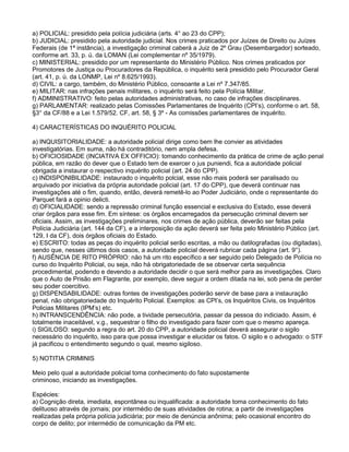 a) POLICIAL: presidido pela polícia judiciária (arts. 4° ao 23 do CPP);
b) JUDICIAL: presidido pela autoridade judicial. Nos crimes praticados por Juízes de Direito ou Juízes
Federais (de 1ª instância), a investigação criminal caberá a Juiz de 2º Grau (Desembargador) sorteado,
conforme art. 33, p. ú. da LOMAN (Lei complementar nº 35/1979).
c) MINISTERIAL: presidido por um representante do Ministério Público. Nos crimes praticados por
Promotores de Justiça ou Procuradores da República, o inquérito será presidido pelo Procurador Geral
(art. 41, p. ú. da LONMP, Lei nº 8.625/1993).
d) CIVIL: a cargo, também, do Ministério Público, consoante a Lei nº 7.347/85.
e) MILITAR: nas infrações penais militares, o inquérito será feito pela Polícia Militar.
f) ADMINISTRATIVO: feito pelas autoridades administrativas, no caso de infrações disciplinares.
g) PARLAMENTAR: realizado pelas Comissões Parlamentares de Inquérito (CPI‘s), conforme o art. 58,
§3° da CF/88 e a Lei 1.579/52. CF, art. 58, § 3º - As comissões parlamentares de inquérito.
4) CARACTERÍSTICAS DO INQUÉRITO POLICIAL
a) INQUISITORIALIDADE: a autoridade policial dirige como bem lhe convier as atividades
investigatórias. Em suma, não há contraditório, nem ampla defesa.
b) OFICIOSIDADE (INCIATIVA EX OFFICIO): tomando conhecimento da prática de crime de ação penal
pública, em razão do dever que o Estado tem de exercer o jus puniendi, fica a autoridade policial
obrigada a instaurar o respectivo inquérito policial (art. 24 do CPP).
c) INDISPONIBILIDADE: instaurado o inquérito polcial, esse não mais poderá ser paralisado ou
arquivado por iniciativa da própria autoridade policial (art. 17 do CPP), que deverá continuar nas
investigações até o fim, quando, então, deverá remetê-lo ao Poder Judiciário, onde o representante do
Parquet fará a opinio delicti.
d) OFICIALIDADE: sendo a repressão criminal função essencial e exclusiva do Estado, esse deverá
criar órgãos para esse fim. Em síntese: os órgãos encarregados da persecução criminal devem ser
oficiais. Assim, as investigações preliminares, nos crimes de ação pública, deverão ser feitas pela
Polícia Judiciária (art. 144 da CF), e a interposição da ação deverá ser feita pelo Ministério Público (art.
129, I da CF), dois órgãos oficiais do Estado.
e) ESCRITO: todas as peças do inquérito policial serão escritas, a mão ou datilografadas (ou digitadas),
sendo que, nesses últimos dois casos, a autoridade policial deverá rubricar cada página (art. 9°).
f) AUSÊNCIA DE RITO PRÓPRIO: não há um rito específico a ser seguido pelo Delegado de Polícia no
curso do Inquérito Policial, ou seja, não há obrigatoriedade de se observar certa sequência
procedimental, podendo e devendo a autoridade decidir o que será melhor para as investigações. Claro
que o Auto de Prisão em Flagrante, por exemplo, deve seguir a ordem ditada na lei, sob pena de perder
seu poder coercitivo.
g) DISPENSABILIDADE: outras fontes de investigações poderão servir de base para a instauração
penal, não obrigatoriedade do Inquérito Policial. Exemplos: as CPI‘s, os Inquéritos Civis, os Inquéritos
Policias Militares (IPM‘s) etc.
h) INTRANSCENDÊNCIA: não pode, a tividade persecutória, passar da pessoa do indiciado. Assim, é
totalmente inaceitável, v.g., sequestrar o filho do investigado para fazer com que o mesmo apareça.
i) SIGILOSO: segundo a regra do art. 20 do CPP, a autoridade policial deverá assegurar o sigilo
necessário do inquérito, isso para que possa investigar e elucidar os fatos. O sigilo e o advogado: o STF
já pacificou o entendimento segundo o qual, mesmo sigiloso.
5) NOTITIA CRIMINIS
Meio pelo qual a autoridade policial toma conhecimento do fato supostamente
criminoso, iniciando as investigações.
Espécies:
a) Cognição direta, imediata, espontânea ou inqualificada: a autoridade toma conhecimento do fato
delituoso através de jornais; por intermédio de suas atividades de rotina; a partir de investigações
realizadas pela própria polícia judiciária; por meio de denúncia anônima; pelo ocasional encontro do
corpo de delito; por intermédio de comunicação da PM etc.
 