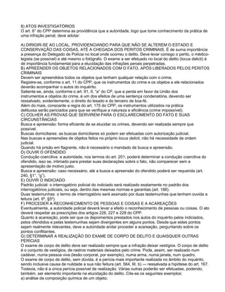 8) ATOS INVESTIGATÓRIOS
O art. 6° do CPP determina as providência que a autoridade, logo que tome conhecimento da prática de
uma infração penal, deve adotar:
A) DIRIGIR-SE AO LOCAL, PROVIDENCIANDO PARA QUE NÃO SE ALTEREM O ESTADO E
CONSERVAÇÃO DAS COISAS, ATÉ A CHEGADA DOS PERITOS CRIMINAIS. É de suma importância
a presença do Delegado de Polícia no local onde ocorreu o delito. Deve levar consigo o perito, o médico-
legista (se possível) e até mesmo o fotógrafo. O exame a ser efetuado no local do delito (locus delicti) é
de importância fundamental para a elucidação das infrações penais perpetradas.
B) APREENDER OS OBJETOS RELACIONADOS COM O FATO, APÓS LIBERADOS PELOS PERITOS
CRIMINAIS
Devem ser apreendidos todos os objetos que tenham qualquer relação com o crime.
Registre-se, conforme o art. 11 do CPP, que os instrumentos do crime e os objetos a ele relacionados
deverão acompanhar o autos do inquérito.
Saliente-se, ainda, conforme o art. 91, II, ―a‖ do CP, que a perda em favor da União dos
instrumentos e objetos do crime, é um dos efeitos de uma sentença condenatória, devendo ser
ressalvado, evidentemente, o direito do lesado e do terceiro de boa-fé.
Além do mais, consoante a regra do art. 175 do CPP, os instrumentos utilizados na prática
delituosa serão periciados para que se verifique a natureza e eficiência (crime impossível).
C) COLHER AS PROVAS QUE SERVIREM PARA O ESCLARECIMENTO DO FATO E SUAS
CIRCUNSTÂNCIAS
Busca e apreensão: forma eficiente de se elucidar os crimes, devendo ser realizada sempre que
possível.
Buscas domiciliares: as buscas domiciliares só podem ser efetuadas com autorização judicial.
Nas buscas e apreensões de objetos feitos no próprio locus delicti, não há necessidade de ordem
judicial.
Quando há prisão em flagrante, não é necessário o mandado de busca e apreensão.
D) OUVIR O OFENDIDO
Condução coercitiva: a autoridade, nos termos do art. 201, poderá determinar a condução coercitiva do
ofendido, isso se, intimado para prestar suas declarações sobre o fato, não comparecer sem a
apresentação de motivo justo.
Busca e apreensão: caso necessário, até a busca e apreensão do ofendido poderá ser requerida (art.
240, §1°, ―g‖).
E) OUVIR O INDICIADO
Padrão judicial: o interrogatório policial do indiciado será realizado exatamente no padrão dos
interrogatórios judiciais, ou seja, dentro das mesmas normas e garantias (art. 188).
Duas testemunhas: o termo de interrogatório será assinado por duas testemunhas que tenham ouvida a
leitura (art. 6º, §5º).
F) PROCEDER A RECONHECIMENTO DE PESSOAS E COISAS E A ACAREAÇÕES
Eventualmente, a autoridade policial deverá levar a efeito o reconhecimento de pessoas ou coisas. O ato
deverá respeitar as prescrições dos artigos 226, 227 e 228 do CPP.
Quanto à acareação, pode ser que os depoimentos prestados nos autos do inquérito pelos indiciados,
pelos ofendidos e pelas testemunhas sejam divergentes em alguns pontos. Desde que estes pontos
sejam realmente relevantes, deve a autoridade andar proceder a acareação, perguntando sobre os
pontos conflitantes.
G) DETERMINAR A REALIZAÇÃO DO EXAME DE CORPO DE DELITO E QUAISQUER OUTRAS
PERÍCIAS
O exame de corpo de delito deve ser realizado sempre que a infração deixar vestígios. O corpo de delito
é o conjunto de vestígios, de rastros materiais deixados pelo crime. Pode, assim, ser realizado num
cadáver, numa pessoa viva (lesão corporal, por exemplo), numa arma, numa janela, num quadro.
O exame de corpo de delito, sem dúvida, é a perícia mais importante realizada no âmbito do inquérito,
sendo inclusive causa de nulidade a sua não feitura (art. 564, III, b) — ressalvada a hipótese do art. 167.
Todavia, não é a única perícia possível de realização. Várias outras poderão ser efetuadas, podendo,
também, ser elemento importante na elucidação do delito. Cite-se os seguintes exemplos:
a) análise da composição química de um objeto;
 
