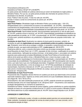 Personalíssima (236 §único CP)
Subsidiária da Pública (100 §3º CP e 29-46CPP)
As ações penais são divididas em públicas (denúncia) por serem de titularidade do órgão público, o
Ministério Público. Por sua vez, as ações penais privadas são chamadas de queixas-crime e a
titularidade é do ofendido, do particular.
Prazo: Pública 5 dias réu preso, 15 dias réu solto (art. 46 CPP).
Privada: 6 meses a contar do conhecimento da autoria (art. 38 CPP).
Princípios:
Ação Penal Pública: Oficialidade (órgão do Ministério Público que propõea ação – 129 I CF),
Obrigatoriedade (com o conhecimento da autoria e da materialidade - art. 24 CPP), indivisibilidade
(característica da obrigatoriedade,o denunciante deverá propor a ação penal contra todos os eventuais
autoresde um delito) e Indisponibilidade (impossibilidade de desistência da ação penal– art. 42 CPP).
Ação Penal Privada: Oportunidade (escolha, discricionariedade napropositura ou não da ação penal –
art. 30 CPP, podendo ocorrer à renúncia –art. 49 CPP), Disponibilidade (possibilidade de desistência da
ação penalatravés do perdão, art. 51 CPP, e da perempção, art. 60 CPP), Indivisibilidade(a escolha não
é contra quem, portanto escolhida a via jurisdicional, a açãopenal deve ser proposta contra todos – art.
48 CPP).
Condições da Ação Penal: Atualmente nos valemos da teoria geral do processo, portanto, as
condições da ação são legitimidade ad causam, possibilidade jurídica do pedido e interesse de
agir. Entretanto, como forma de se proteger o cidadão, é necessário o preenchimento de mais uma
condição da ação, que agora está positivada no CPP, a justa causa (art. 395 III CPP).
Poderíamos defini-la, como o conjunto informativo mínimo que dá ensejo à propositura da ação
penal.Requisitos da Ação Penal: (art. 41 CPP). exposição do fato criminoso;. qualificação do acusado ou
sinais característicos;. tipificação da conduta criminosa;. rol de testemunhas e;. procuração com poderes
especiais (para ações penais privadas).Modalidades de Ação Penal Pública:a) Incondicionada: no
silêncio da lei penal que define crimes, o MinistérioPúblico tem o dever de propor a ação, não
precisando respeitar requisitoalgum.b) Condicionada à Representação: a representação (art. 39 CPP) é
umacondição de procedibilidade. Para ajuizamento da ação penal, o MP deverárespeitar este requisito
prévio, que nada mais é que uma manifestação devontade. O legislador informará o operador do direito
neste sentido.Exemplificando, o crime de ameaça do art. 147 CP.Pela possibilidade de retratação da
representação, importante a leiturado art. 25 CPP, que a permite até o momento de oferecimento da
ação penal.c) Condicionada à Requisição do Ministro da Justiça: casos genéricos deofensa à soberania
nacional (art. 145 §único CP).
Modalidades de Ação Penal Privada:
Propriamente Dita: O legislador deverá informar em sualetra pura da lei que determinado crime somente
seprocede mediante queixa. Vejamos os crimes contra ahonra em suas modalidades clássicas do caput
dos artigos138, 139 e 140 do CP.b)
Personalíssima: não cabe substituição processual (art. 31CPP), podendo somente ser ajuizada pelo
ofendido.Exemplo único em nossa legislação no art. 236 §único doCP – Induzimento a erro essencial e
ocultação deimpedimento no momento do casamento.c)
Subsidiária da Pública: Também chamada de queixa supletiva, queixa substitutiva ou queixa subsidiária,
estaação se traduz em uma garantia constitucional (art. 5º LIXCF) e ocorre quando o Ministério Público
não intenta adenúncia no prazo estabelecido pelo art. 46 CPP. Esta é aregra disposta no art. 29 CPP.
JURISDIÇÃO E COMPETÊNCIA
2. CONCEITO: significando o poder, a função e a atividade estatal exercida com exclusividade pelo
Poder Judiciário, consistente na aplicação de normas da ordem jurídica a um caso concreto, com a
conseqüente solução do litígio.
 