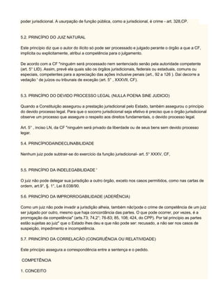 poder jurisdicional. A usurpação de função pública, como a jurisdicional, é crime - art. 328,CP.
5.2. PRINCÍPIO DO JUIZ NATURAL
Este princípio diz que o autor do ilícito só pode ser processado e julgado perante o órgão a que a CF,
implícita ou explicitamente, atribui a competência para o julgamento.
De acordo com a CF "ninguém será processado nem sentenciado senão pela autoridade competente
(art. 5° LID). Assim, prevê ela quais são os órgãos jurisdicionais, federais ou estaduais, comuns ou
especiais, competentes para a apreciação das ações inclusive penais (art., 92 a 126 ). Daí decorre a
vedação ' de juízos ou tribunais de exceção (art. 5° , XXXVII, CF).
5.3. PRINCÍPIO DO DEVIDO PROCESSO LEGAL (NULLA POENA SINE JUDIClO)
Quando a Constituição assegurou a prestação jurisdicional pelo Estado, também assegurou o princípio
do devido processo legal. Para que o socorro jurisdicional seja efetivo é preciso que o órgão jurisdicional
observe um processo que assegure o respeito aos direitos fundamentais, o devido processo legal.
Art. 5° , inciso LN, da CF "ninguém será privado da liberdade ou de seus bens sem devido processo
legar.
5.4. PRINCÍPIODAINDECLINABILIDADE
Nenhum juiz pode subtrair-se do exercício da função jurisdicional- art. 5° XXXV, CF,
5.5. PRINCÍPIO DA INDELEGABILIDADE '
O juiz não pode delegar sua jurisdição a outro órgão, exceto nos casos permitidos, como nas cartas de
ordem, art.9°, §. 1°, Lei 8.038/90.
5.6. PRINCÍPIO DA IMPRORROGABILIDADE (ADERÊNCIA)
Como um juiz não pode invadir a jurisdição alheia, também não'pode o crime de competência de um juiz
ser julgado por outro, mesmo que haja concordância das partes. O que pode ocorrer, por vezes, é a
prorrogação da competência" (arts.73; 74,2°; 76-83; 85, 108; 424, do CPP). Por tal princípio as partes
estão sujeitas ao juiz" que o Estado lhes deu e que não pode ser: recusado, a não ser nos casos de
suspeição, impedimento e incompetência.
5.7. PRINCÍPIO DA CORRELACÃO (CONGRUÊNCIA OU RELATIVIDADE)
Este princípio assegura a correspondência entre a sentença e o pedido.
COMPETÊNCIA
1. CONCEITO
 