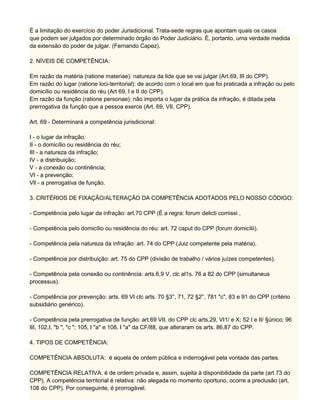 É a limitação do exercício do poder Jurisdicional. Trata-sede regras que apontam quais os casos
que podem ser julgados por determinado órgão do Poder Judiciário. É, portanto, uma verdade medida
da extensão do poder de julgar. (Fernando Capez).
2. NÍVEIS DE COMPETÊNCIA:
Em razão da matéria (ratione materiae): natureza da lide que se vai julgar (Art.69, III do CPP).
Em razão do lugar (ratione loci-territorial): de acordo com o local em que foi praticada a infração ou pelo
domicílio ou residência do réu (Art 69, I e II do CPP).
Em razão da função (ratione personae): não importa o lugar da prática da infração, é ditada pela
prerrogativa da função que a pessoa exerce (Art. 69, VII, CPP).
Art. 69 - Determinará a competência jurisdicional:
I - o lugar da infração:
II - o domicílio ou residência do réu;
III - a natureza da infração;
IV - a distribuição;
V - a conexão ou continência;
VI - a prevenção;
Vll - a prerrogativa de função.
3. CRITÉRIOS DE FIXAÇÃO/ALTERAÇÃO DA COMPETÊNCIA ADOTADOS PELO NOSSO CÓDIGO:
- Competência pelo lugar da infração: art.70 CPP (É a regra: forum delicti comissi ,
- Competência pelo domicílio ou residência do réu: art. 72 caput do CPP (forum domicílii).
- Competência pela natureza da infração: art. 74 do CPP (Juiz competente pela matéria).
- Competência por distribuição: art. 75 do CPP (divisão de trabalho / vários juízes competentes).
- Competência pela conexão ou continência: arts.6,9 V, clc al1s. 76 a 82 do CPP {simultaneus
processus).
- Competência por prevenção: arts. 69 VI clc arts. 70 §3°, 71, 72 §2°, 781 "c", 83 e 91 do CPP (critério
subsidiário genérico).
- Competência pela prerrogativa de função: art.69 VII, do CPP clc arts.29, VI1/ e X; 52 I e II/ §único; 96
III, 102,I, "b ", "c "; 105, I "a" e 108, I "a" da CF/88, que alteraram os arts. 86,87 do CPP.
4. TIPOS DE COMPETÊNCIA:
COMPETÊNCIA ABSOLUTA: é aquela de ordem pública e inderrogável pela vontade das partes.
COMPETÊNCIA RELATIVA: é de ordem privada e, assim, sujeita à disponibilidade da parte (art 73 do
CPP). A competência territorial é relativa: não alegada no momento oportuno, ocorre a preclusão (art,
108 do CPP). Por conseguinte, é prorrogável.
 