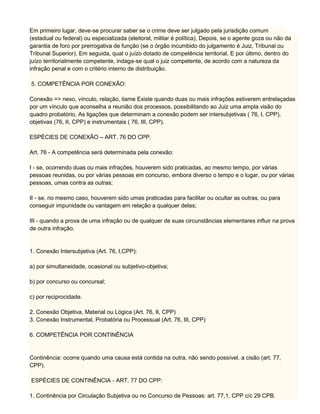 Em primeiro lugar, deve-se procurar saber se o crime deve ser julgado pela jurisdição comum
(estadual ou federal) ou especializada (eleitoral, militar é política), Depois, se o agente goza ou não da
garantia de foro por prerrogativa de função (se o órgão incumbido do julgamento é Juiz, Tribunal ou
Tribunal Superior). Em seguida, qual o juízo dotado de competência territorial. E por último, dentro do
juízo territorialmente competente, indaga-se qual o juiz competente, de acordo com a natureza da
infração penal e com o critério interno de distribuição.
5. COMPETÊNCIA POR CONEXÃO:
Conexão => nexo, vínculo, relação, liame Existe quando duas ou mais infrações estiverem entrelaçadas
por um vínculo que aconselha a reunião dos processos, possibilitando ao Juiz uma ampla visão do
quadro probatório, As ligações que determinam a conexão podem ser intersubjetivas ( 76, I, CPP),
objetivas (76, II, CPP) e instrumentais ( 76, III, CPP).
ESPÉCIES DE CONEXÃO – ART. 76 DO CPP.
Art. 76 - A competência será determinada pela conexão:
I - se, ocorrendo duas ou mais infrações, houverem sido praticadas, ao mesmo tempo, por várias
pessoas reunidas, ou por várias pessoas em concurso, embora diverso o tempo e o lugar, ou por várias
pessoas, umas contra as outras;
II - se, no mesmo caso, houverem sido umas praticadas para facilitar ou ocultar as outras, ou para
conseguir impunidade ou vantagem em relação a qualquer delas;
III - quando a prova de uma infração ou de qualquer de suas circunstâncias elementares influir na prova
de outra infração.
1. Conexão Intersubjetiva (Art. 76, I,CPP):
a) por simultaneidade, ocasional ou subjetivo-objetiva;
b) por concurso ou concursal;
c) por reciprocidade.
2. Conexão Objetiva, Material ou Lógica (Art. 76, II, CPP)
3. Conexão Instrumental, Probatória ou Processual (Art. 76, III, CPP)
6. COMPETÊNCIA POR CONTINÊNCIA
Continência: ocorre quando uma causa está contida na outra, não sendo possível. a cisão (art. 77,
CPP).
ESPÉCIES DE CONTINÊNCIA - ART. 77 DO CPP:
1. Continência por Circulação Subjetiva ou no Concurso de Pessoas: art. 77,1, CPP c/c 29 CPB.
 