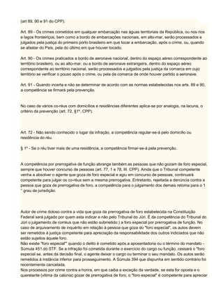 (art 89, 90 e 91 do CPP).
Art. 89 - Os crimes cometidos em qualquer embarcação nas águas territoriais da República, ou nos rios
e lagos fronteiriços, bem como a bordo de embarcações nacionais, em alto-mar, serão processados e
julgados pela justiça do primeiro porto brasileiro em que tocar a embarcação, após o crime, ou, quando
se afastar do País, pela do último em que houver tocado.
Art. 90 - Os crimes praticados a bordo de aeronave nacional, dentro do espaço aéreo correspondente ao
território brasileiro, ou ao alto-mar, ou a bordo de aeronave estrangeira, dentro do espaço aéreo
correspondente ao território nacional, serão processados e julgados pela justiça da comarca em cujo
território se verificar o pouso após o crime, ou pela da comarca de onde houver partido a aeronave.
Art. 91 - Quando incerta e não se determinar de acordo com as normas estabelecidas nos arts. 89 e 90,
a competência se firmará pela prevenção.
No caso de vários co-réus com domicílios e residências diferentes aplica-se por analogia, na lacuna, o
critério da prevenção (art. 72, §1º, CPP).
Art. 72 - Não sendo conhecido o lugar da infração, a competência regular-se-á pelo domicílio ou
residência do réu.
§ 1º - Se o réu tiver mais de uma residência, a competência firmar-se-á pela prevenção.
A competência por prerrogativa de função abrange também.as pessoas que não gozam de foro especial,
sempre que houver concurso de pessoas (art. 77, 1 e 78, III. CPP). Ainda que o Tribunal competente
venha a absolver o agente que goza de foro especial e agiu em concurso de pessoas, continuará
competente para julgar os co-réus sem a mesma prerrogativa. Entretanto, rejeitada a denúncia contra a
pessoa que goza de prerrogativa de foro, a competência para o julgamento dos demais retoma para o 1
° grau de jurisdição.
Autor de crime doloso contra a vida que goza da prerrogativa de foro estabelecida na Constituição
Federal será julgado por quem esta indicar e não pelo Tribunal do Júri. É da competência do Tribunal do
Júri o julgamento de corréus que não estão submetido:) a foro especial por prerrogativa de função. No
caso de arquivamento de inquérito em relação à pessoa que goza do "foro especial", os autos devem
ser remetidos à justiça competente para apreciação da responsabilidade dos outros indiciados que não
estão sujeitos àquele foro.
Não existe "foro especial''' quando o delito é cometido após.a aposentadoria ou o término do mandato -
Súmula 451.do STF. Se a infração foi cometida durante o exercício do cargo ou função, cessará o "foro
especial se, antes da decisão final, o agente deixar o cargo ou terminar o seu mandato. Os autos serão
remetidos à instância inferior para prosseguimento. A Súmula 394 que dispunha em sentido contrário foi
recentemente cancelada.
Nos processos por crime contra a honra, em que caiba a exceção da verdade, se esta for oposta e o
querelante (vitima da calúnia) gozar de prerrogativa de foro, o "foro especial" é competente para apreciar
 