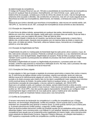 de determinação da competência.
O Código de Processo Penal em seu art. 109 abre a possibilidade de reconhecimento da incompetência
do juízo em qualquer fase do processo. Exemplificando, em Vara Criminal, o juiz , após ouvir as
testemunhas de acusação, constata que a morte da vítima não adveio do roubo, mas de divergências
anteriores entre acusado e ofendido, não constituindo um latrocínio, mas sim um roubo seguido de furto.
Reconhece-se então sua incompetência, determinando, de imediato, a remessa dos autos à Vara do
Júri.
Observe-se que contra a decisão que reconhece a incompetência, cabe recurso em sentido estrito. (art.
109 CPP). E, nos termos do art. 567, a exceção de incompetência anula somente os atos decisórios.
2.2.3 Exceção de Litispendência:
É outra forma de defesa indireta, apresentada por qualquer das partes, demostrando que a causa
idêntica em outro foro, ainda não julgada, razão pela qual o processo deve ser extinto. Pode ser feita a
qualquer tempo, pois sua matéria não preclui. Pode ser feita de ofício.
Utiliza-se para impedir o trâmite de um inquérito, que tenha por base exatamente o mesmo fato e
idêntico réu, já denunciado. Havendo dois processos com os mesmos fatos de direito e mesmo réu,
deve, pois, um deles ser extinto. Para tanto, utiliza-se habeas corpus, trancando-se a investigação
policial ou uma das ações..
2.2.4 Exceção de Ilegitimidade da Parte:
A ilegitimidade de parte é a inadequação da titularidade legal da ação penal, ativa e passiva, à que, de
fato, está sendo colocada no processo. Pretende a extinção do processo ou o seu retardamento ate que
seja corrigido o vicio de legitimidade. (ilegitimidade ad causam). Pode ser feita a qualquer tempo.
Também ocorre quando os pressupostos de validade do processo não foram preenchidos.(ilegitimidade
ad processum)
Decretada a ilegitimidade ad causam ou ilegitimidade ad processum, o processo pode ser o não
anulado, conforme seja possível ou impossível a retificação do erro. No mais, caso o processo não seja
anulado desde o início, a decisão torna-se-á irrecorrível.
2.2.5. Exceções de Coisa Julgada:
A coisa julgada é o fato que impede a repetição do processo penal sobre o mesmo fato contra o mesmo
réu. É outra forma de defesa indireta contra o processo, visando sua extinção, tendo em vista que
idêntica causa já foi definitivamente julgada em outro foro. Confere o princípio da vedação da dupla
punição e do duplo processo pelo mesmo fato (no bis idem), possibilitando maior segurança ao indivíduo
contra eventual abuso do Estado. As partes podem fazê-la a qualquer tempo, ou de ofício. Não
reconhecida a exceção de coisa julgada, o recurso cabível é a apelação. (art. 593,III CPP).
Argüi-se-á, em petição à parte, por qualquer uma destas, sempre determinando a oitiva da outra.
Admite-se a suscitação verbal, porém é mais incomum. Cabe recurso em sentido estrito, quando o juiz a
acolher (ar. 581, III do CPP), mas não quando julgá-la improcedente. Entretanto, por configurar nítido
constrangimento ilegal o andamento de nova ação penal, após a matéria já ter sido decidida
anteriormente, pode ser impetrado habeas corpus para o seu trancamento.
2.3 Conflito de Competência:
O terceiro instrumento de declaração da competência é o conflito de competência que o Código
denomina, em terminologia ultrapassada, conflito de jurisdição. Ocorre quando dois ou mais juízes
entendem ser competentes para apreciar a mesma causa, ou ainda quando nenhum juiz a chama para
si. A primeira denomina-se conflito positivo, a segunda, conflito negativo.
Parte da doutrina prefere denominar conflito de jurisdição aquele que se estabelece entre juízes de
diferentes órgãos, como ocorreria entre o juiz federal e o juiz estadual, deixando a expressão conflito de
competência para aquele que se fundamenta entre magistrados do mesmo órgão, como ocorreria entre
juizes estaduais de determinada Comarca. Segundo Frederico Marques, em posição intermediária, o
CPP equiparou a expressão conflito de competência a conflito de jurisdição.
 