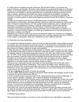O conflito pode ser suscitado pela parte interessada, pelo Ministério Público e por qualquer dos
juízos ou tribunais que divergem. Se positivo, será suscitado por requerimento da parte ou do Ministério
Público, ou por representação do juízo ou tribunal envolvido diretamente perante o tribunal competente
para dirimi-lo. Ao recebê-lo, o tribunal poderá determinar a suspensão do processo principal a fim de
evitar a nulidade, requisitando informações dos órgãos jurisdicionais em divergência. Se negativo,
poderá ser suscitado nos próprios autos, os quais serão remetidos ao tribunal para julgamento. Na
instrução do incidente poderá ser determinada diligência probatória (Súmula 59 do Superior Tribunal de
Justiça).
O conflito de competência pode decorrer de atribuição quando a divergência é entre autoridade
administrativas ou entre estas e autoridade judiciária. Quando se tratar de autoridade do mesmo estado,
cabe o Tribunal de Justiça dirimi-los. (CF 105, I,g) Não havendo magistrado, cabe a instituição à qual
pertencem. É de competência do Superior Tribunal de Justiça julgar os conflitos entre tribunais,
ressalvada a competência do Supremo Tribunal Federal, ou entre tribunais e juízes a eles não
vinculados e entre juízes subordinados a tribunais diferentes, como por exemplo um juiz federal e um
estadual. E o Supremo Tribunal Federal, os conflitos de competência entre os Tribunais Superiores ou
entre estes e qualquer outro tribunal.
Ressalte-se que, havendo conflito entre membros do Ministério Público que, durante uma investigação
policial, entendem que não são competentes para denunciar o indiciado, podemos dizer que, se trata de
conflito negativo de atribuições, sendo pois considerado um falso conflito de atribuição.
2.4 Restituição das coisas Apreendidas:
"É o procedimento legal de devolução a quem de direito de objeto apreendido, durante diligência policial
ou judiciária, não mais interessante ao processo criminal" ( G. De Souza Nucci). Há três tipos de coisas
que podem interessar ao processo penal e que poderão ser apreendidas: os instrumentos do crime, os
bens proveito da infração e objetos de simples valor probatório.
A restituição pode ser ordenada pela autoridade policial ou judiciária, mediante termo nos autos, desde
que não exista dúvida quanto ao direito do requerente. Caso seja duvidoso, o pedido deve sera autuado
em apartado, podendo o interessado apresentar provas em cinco dias. Aqui, caberá ao juiz a decisão
(art. 120 CPP). Tendo certeza da propriedade da coisa apreendida, não sendo ela mais útil ao processo,
deve ser devolvida a quem tem direito, sem necessidade de procedimento incidente em apartado.
Entretanto, se há dúvida sobre a propriedade, e esta não puder ser resolvida durante o dilação
probatória criminal, transfere-se a discussão para o juízo cível, depositando-se as coisas em mãos de
depositário ou do próprio terceiro que já as detinha, desde que idôneo.
Observe-se que o prazo para requerer a devolução da coisa apreendida é de noventa dias, após o
trânsito em julgado da sentença condenatória . Caso ninguém se habilite a tanto, decretará o juiz a
perda em favor da União, do que foi apreendido, seja lícito ou ilícito, determinado que sejam leitoados,
revertendo o dinheiro aos cofres públicos. Já os instrumentos do crime serão inutilizados ou recolhidos a
museu criminal. (art. 122 do CPP)
Três são as alternativas de decisão no pedido de restituição:
a. O juiz o defere, determinando a entrega ao requerente. Dessa decisão cabe apelação, porque se trata
de decisão com força de definitiva (art. 593, II).
b. O juiz o indefere, porque a posse da coisa é ilícita, independentemente de eventual condenação. O
recurso cabível é, também, a apelação, com o mesmo fundamento da hipótese anterior.
c. O juiz nega a restituição porque há dúvida quanto à propriedade ou porque pode, em tese, ficar sujeita
ao perdimento (CP, art. 91, II), como efeito da condenação. Essa decisão é irrecorrível, porque não se
trata de decisão com força de definitiva nem está relacionada no art. 581, cabendo ao interessado
recorrer à via cível para a declaração de sua propriedade, aguardar a sentença penal ou apresentar
embargos nos termos do art.129 ou do art. 130 do Código de Processo Penal.
Como regra, tudo o que for pelo agente adquirido com o resultado lucrativo da prática criminosa deve
ser objeto de sequestro e não de simples apreensão. Porém se o agente utiliza o dinheiro para comprar
algum objeto que seja interessante para a prova do processo criminal, pode a coisa ser apreendida.
2.5 Medidas Assecuratórias:
"São as providências tomadas, no processo criminal, para garantir futura indenização ou reparação à
 