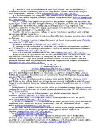 § 1o
Em até 24 (vinte e quatro) horas após a realização da prisão, será encaminhado ao juiz
competente o auto de prisão em flagrante e, caso o autuado não informe o nome de seu advogado,
cópia integral para a Defensoria Pública. (Redação dada pela Lei nº 12.403, de 2011).
§ 2o
No mesmo prazo, será entregue ao preso, mediante recibo, a nota de culpa, assinada pela
autoridade, com o motivo da prisão, o nome do condutor e os das testemunhas. (Redação dada pela Lei
nº 12.403, de 2011).
Art. 307. Quando o fato for praticado em presença da autoridade, ou contra esta, no exercício de
suas funções, constarão do auto a narração deste fato, a voz de prisão, as declarações que fizer o preso
e os depoimentos das testemunhas, sendo tudo assinado pela autoridade, pelo preso e pelas
testemunhas e remetido imediatamente ao juiz a quem couber tomar conhecimento do fato delituoso, se
não o for a autoridade que houver presidido o auto.
Art. 308. Não havendo autoridade no lugar em que se tiver efetuado a prisão, o preso será logo
apresentado à do lugar mais próximo.
Art. 309. Se o réu se livrar solto, deverá ser posto em liberdade, depois de lavrado o auto de prisão
em flagrante.
Art. 310. Ao receber o auto de prisão em flagrante, o juiz deverá fundamentadamente: (Redação
dada pela Lei nº 12.403, de 2011).
I - relaxar a prisão ilegal; ou (Incluído pela Lei nº 12.403, de 2011).
II - converter a prisão em flagrante em preventiva, quando presentes os requisitos constantes do
art. 312 deste Código, e se revelarem inadequadas ou insuficientes as medidas cautelares diversas da
prisão; ou (Incluído pela Lei nº 12.403, de 2011).
III - conceder liberdade provisória, com ou sem fiança. (Incluído pela Lei nº 12.403, de 2011).
Parágrafo único. Se o juiz verificar, pelo auto de prisão em flagrante, que o agente praticou o fato
nas condições constantes dos incisos I a III do caput do art. 23 do Decreto-Lei no
2.848, de 7 de
dezembro de 1940 - Código Penal, poderá, fundamentadamente, conceder ao acusado liberdade
provisória, mediante termo de comparecimento a todos os atos processuais, sob pena de revogação.
(Redação dada pela Lei nº 12.403, de 2011).
CAPÍTULO III
DA PRISÃO PREVENTIVA
(Redação dada pela Lei nº 5.349, de 3.11.1967)
Art. 311. Em qualquer fase da investigação policial ou do processo penal, caberá a prisão
preventiva decretada pelo juiz, de ofício, se no curso da ação penal, ou a requerimento do Ministério
Público, do querelante ou do assistente, ou por representação da autoridade policial. (Redação dada
pela Lei nº 12.403, de 2011).
Art. 312. A prisão preventiva poderá ser decretada como garantia da ordem pública, da ordem
econômica, por conveniência da instrução criminal, ou para assegurar a aplicação da lei penal, quando
houver prova da existência do crime e indício suficiente de autoria. (Redação dada pela Lei nº 12.403,
de 2011).
Parágrafo único. A prisão preventiva também poderá ser decretada em caso de descumprimento de
qualquer das obrigações impostas por força de outras medidas cautelares (art. 282, § 4o
). (Incluído pela
Lei nº 12.403, de 2011).
Art. 313. Nos termos do art. 312 deste Código, será admitida a decretação da prisão
preventiva: (Redação dada pela Lei nº 12.403, de 2011).
I - nos crimes dolosos punidos com pena privativa de liberdade máxima superior a 4 (quatro)
anos; (Redação dada pela Lei nº 12.403, de 2011).
II - se tiver sido condenado por outro crime doloso, em sentença transitada em julgado, ressalvado o
disposto no inciso I do caput do art. 64 do Decreto-Lei no
2.848, de 7 de dezembro de 1940 - Código
Penal; (Redação dada pela Lei nº 12.403, de 2011).
III - se o crime envolver violência doméstica e familiar contra a mulher, criança, adolescente, idoso,
enfermo ou pessoa com deficiência, para garantir a execução das medidas protetivas de
urgência; (Redação dada pela Lei nº 12.403, de 2011).
IV - (Revogado pela Lei nº 12.403, de 2011).
Parágrafo único. Também será admitida a prisão preventiva quando houver dúvida sobre a
identidade civil da pessoa ou quando esta não fornecer elementos suficientes para esclarecê-la,
devendo o preso ser colocado imediatamente em liberdade após a identificação, salvo se outra hipótese
recomendar a manutenção da medida. (Incluído pela Lei nº 12.403, de 2011).
 