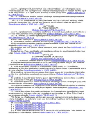 Art. 314. A prisão preventiva em nenhum caso será decretada se o juiz verificar pelas provas
constantes dos autos ter o agente praticado o fato nas condições previstas nos incisos I, II e III do caput
do art. 23 do Decreto-Lei no
2.848, de 7 de dezembro de 1940 - Código Penal. (Redação dada pela Lei
nº 12.403, de 2011).
Art. 315. A decisão que decretar, substituir ou denegar a prisão preventiva será sempre motivada.
(Redação dada pela Lei nº 12.403, de 2011).
Art. 316. O juiz poderá revogar a prisão preventiva se, no correr do processo, verificar a falta de
motivo para que subsista, bem como de novo decretá-la, se sobrevierem razões que a justifiquem.
(Redação dada pela Lei nº 5.349, de 3.11.1967)
CAPÍTULO IV
DA PRISÃO DOMICILIAR
(Redação dada pela Lei nº 12.403, de 2011).
Art. 317. A prisão domiciliar consiste no recolhimento do indiciado ou acusado em sua residência, só
podendo dela ausentar-se com autorização judicial. (Redação dada pela Lei nº 12.403, de 2011).
Art. 318. Poderá o juiz substituir a prisão preventiva pela domiciliar quando o agente for: (Redação
dada pela Lei nº 12.403, de 2011).
I - maior de 80 (oitenta) anos; (Incluído pela Lei nº 12.403, de 2011).
II - extremamente debilitado por motivo de doença grave; (Incluído pela Lei nº 12.403, de 2011).
III - imprescindível aos cuidados especiais de pessoa menor de 6 (seis) anos de idade ou com
deficiência; (Incluído pela Lei nº 12.403, de 2011).
IV - gestante a partir do 7o
(sétimo) mês de gravidez ou sendo esta de alto risco. (Incluído pela Lei nº
12.403, de 2011).
Parágrafo único. Para a substituição, o juiz exigirá prova idônea dos requisitos estabelecidos neste
artigo. (Incluído pela Lei nº 12.403, de 2011).
CAPÍTULO V
DAS OUTRAS MEDIDAS CAUTELARES
(Redação dada pela Lei nº 12.403, de 2011).
Art. 319. São medidas cautelares diversas da prisão: (Redação dada pela Lei nº 12.403, de 2011).
I - comparecimento periódico em juízo, no prazo e nas condições fixadas pelo juiz, para informar e
justificar atividades; (Redação dada pela Lei nº 12.403, de 2011).
II - proibição de acesso ou frequência a determinados lugares quando, por circunstâncias
relacionadas ao fato, deva o indiciado ou acusado permanecer distante desses locais para evitar o risco
de novas infrações; (Redação dada pela Lei nº 12.403, de 2011).
III - proibição de manter contato com pessoa determinada quando, por circunstâncias relacionadas
ao fato, deva o indiciado ou acusado dela permanecer distante; (Redação dada pela Lei nº 12.403, de
2011).
IV - proibição de ausentar-se da Comarca quando a permanência seja conveniente ou necessária
para a investigação ou instrução; (Incluído pela Lei nº 12.403, de 2011).
V - recolhimento domiciliar no período noturno e nos dias de folga quando o investigado ou acusado
tenha residência e trabalho fixos; (Incluído pela Lei nº 12.403, de 2011).
VI - suspensão do exercício de função pública ou de atividade de natureza econômica ou financeira
quando houver justo receio de sua utilização para a prática de infrações penais; (Incluído pela Lei nº
12.403, de 2011).
VII - internação provisória do acusado nas hipóteses de crimes praticados com violência ou grave
ameaça, quando os peritos concluírem ser inimputável ou semi-imputável (art. 26 do Código Penal) e
houver risco de reiteração; (Incluído pela Lei nº 12.403, de 2011).
VIII - fiança, nas infrações que a admitem, para assegurar o comparecimento a atos do processo,
evitar a obstrução do seu andamento ou em caso de resistência injustificada à ordem judicial; (Incluído
pela Lei nº 12.403, de 2011).
IX - monitoração eletrônica. (Incluído pela Lei nº 12.403, de 2011).
§ 1o
(Revogado pela Lei nº 12.403, de 2011).
§ 2o
(Revogado pela Lei nº 12.403, de 2011).
§ 3o
(Revogado pela Lei nº 12.403, de 2011).
§ 4o
A fiança será aplicada de acordo com as disposições do Capítulo VI deste Título, podendo ser
cumulada com outras medidas cautelares. (Incluído pela Lei nº 12.403, de 2011).
 
