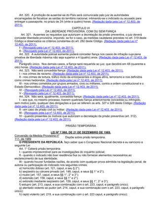 Art. 320. A proibição de ausentar-se do País será comunicada pelo juiz às autoridades
encarregadas de fiscalizar as saídas do território nacional, intimando-se o indiciado ou acusado para
entregar o passaporte, no prazo de 24 (vinte e quatro) horas. (Redação dada pela Lei nº 12.403, de
2011).
CAPÍTULO VI
DA LIBERDADE PROVISÓRIA, COM OU SEM FIANÇA
Art. 321. Ausentes os requisitos que autorizam a decretação da prisão preventiva, o juiz deverá
conceder liberdade provisória, impondo, se for o caso, as medidas cautelares previstas no art. 319 deste
Código e observados os critérios constantes do art. 282 deste Código. (Redação dada pela Lei nº
12.403, de 2011).
I - (Revogado pela Lei nº 12.403, de 2011).
II - (Revogado pela Lei nº 12.403, de 2011).
Art. 322. A autoridade policial somente poderá conceder fiança nos casos de infração cuja pena
privativa de liberdade máxima não seja superior a 4 (quatro) anos. (Redação dada pela Lei nº 12.403, de
2011).
Parágrafo único. Nos demais casos, a fiança será requerida ao juiz, que decidirá em 48 (quarenta e
oito) horas. (Redação dada pela Lei nº 12.403, de 2011).
Art. 323. Não será concedida fiança: (Redação dada pela Lei nº 12.403, de 2011).
I - nos crimes de racismo; (Redação dada pela Lei nº 12.403, de 2011).
II - nos crimes de tortura, tráfico ilícito de entorpecentes e drogas afins, terrorismo e nos definidos
como crimes hediondos; (Redação dada pela Lei nº 12.403, de 2011).
III - nos crimes cometidos por grupos armados, civis ou militares, contra a ordem constitucional e o
Estado Democrático; (Redação dada pela Lei nº 12.403, de 2011).
IV - (Revogado pela Lei nº 12.403, de 2011).
V - (Revogado pela Lei nº 12.403, de 2011).
Art. 324. Não será, igualmente, concedida fiança: (Redação dada pela Lei nº 12.403, de 2011).
I - aos que, no mesmo processo, tiverem quebrado fiança anteriormente concedida ou infringido,
sem motivo justo, qualquer das obrigações a que se referem os arts. 327 e 328 deste Código; (Redação
dada pela Lei nº 12.403, de 2011).
II - em caso de prisão civil ou militar; (Redação dada pela Lei nº 12.403, de 2011).
III - (Revogado pela Lei nº 12.403, de 2011).
IV - quando presentes os motivos que autorizam a decretação da prisão preventiva (art. 312).
(Redação dada pela Lei nº 12.403, de 2011).
PRISÃO TEMPORÁRIA
LEI Nº 7.960, DE 21 DE DEZEMBRO DE 1989.
Conversão da Medida Provisória nº
111, de 1989
Dispõe sobre prisão temporária.
O PRESIDENTE DA REPÚBLICA, faço saber que o Congresso Nacional decreta e eu sanciono a
seguinte Lei:
Art. 1° Caberá prisão temporária:
I - quando imprescindível para as investigações do inquérito policial;
II - quando o indicado não tiver residência fixa ou não fornecer elementos necessários ao
esclarecimento de sua identidade;
III - quando houver fundadas razões, de acordo com qualquer prova admitida na legislação penal, de
autoria ou participação do indiciado nos seguintes crimes:
a) homicídio doloso (art. 121, caput, e seu § 2°);
b) seqüestro ou cárcere privado (art. 148, caput, e seus §§ 1° e 2°);
c) roubo (art. 157, caput, e seus §§ 1°, 2° e 3°);
d) extorsão (art. 158, caput, e seus §§ 1° e 2°);
e) extorsão mediante seqüestro (art. 159, caput, e seus §§ 1°, 2° e 3°);
f) estupro (art. 213, caput, e sua combinação com o art. 223, caput, e parágrafo único);
g) atentado violento ao pudor (art. 214, caput, e sua combinação com o art. 223, caput, e parágrafo
único);
h) rapto violento (art. 219, e sua combinação com o art. 223 caput, e parágrafo único);
 