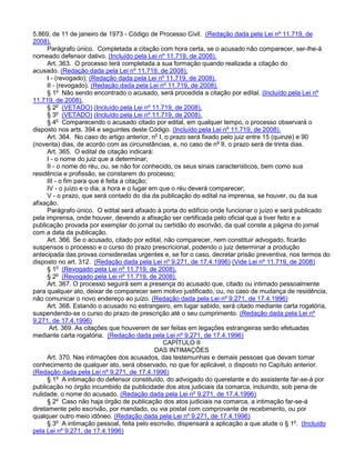 5.869, de 11 de janeiro de 1973 - Código de Processo Civil. (Redação dada pela Lei nº 11.719, de
2008).
Parágrafo único. Completada a citação com hora certa, se o acusado não comparecer, ser-lhe-á
nomeado defensor dativo. (Incluído pela Lei nº 11.719, de 2008).
Art. 363. O processo terá completada a sua formação quando realizada a citação do
acusado. (Redação dada pela Lei nº 11.719, de 2008).
I - (revogado); (Redação dada pela Lei nº 11.719, de 2008).
II - (revogado). (Redação dada pela Lei nº 11.719, de 2008).
§ 1o
Não sendo encontrado o acusado, será procedida a citação por edital. (Incluído pela Lei nº
11.719, de 2008).
§ 2o
(VETADO) (Incluído pela Lei nº 11.719, de 2008).
§ 3o
(VETADO) (Incluído pela Lei nº 11.719, de 2008).
§ 4o
Comparecendo o acusado citado por edital, em qualquer tempo, o processo observará o
disposto nos arts. 394 e seguintes deste Código. (Incluído pela Lei nº 11.719, de 2008).
Art. 364. No caso do artigo anterior, no
I, o prazo será fixado pelo juiz entre 15 (quinze) e 90
(noventa) dias, de acordo com as circunstâncias, e, no caso de no
II, o prazo será de trinta dias.
Art. 365. O edital de citação indicará:
I - o nome do juiz que a determinar;
II - o nome do réu, ou, se não for conhecido, os seus sinais característicos, bem como sua
residência e profissão, se constarem do processo;
III - o fim para que é feita a citação;
IV - o juízo e o dia, a hora e o lugar em que o réu deverá comparecer;
V - o prazo, que será contado do dia da publicação do edital na imprensa, se houver, ou da sua
afixação.
Parágrafo único. O edital será afixado à porta do edifício onde funcionar o juízo e será publicado
pela imprensa, onde houver, devendo a afixação ser certificada pelo oficial que a tiver feito e a
publicação provada por exemplar do jornal ou certidão do escrivão, da qual conste a página do jornal
com a data da publicação.
Art. 366. Se o acusado, citado por edital, não comparecer, nem constituir advogado, ficarão
suspensos o processo e o curso do prazo prescricional, podendo o juiz determinar a produção
antecipada das provas consideradas urgentes e, se for o caso, decretar prisão preventiva, nos termos do
disposto no art. 312. (Redação dada pela Lei nº 9.271, de 17.4.1996) (Vide Lei nº 11.719, de 2008)
§ 1o
(Revogado pela Lei nº 11.719, de 2008).
§ 2o
(Revogado pela Lei nº 11.719, de 2008).
Art. 367. O processo seguirá sem a presença do acusado que, citado ou intimado pessoalmente
para qualquer ato, deixar de comparecer sem motivo justificado, ou, no caso de mudança de residência,
não comunicar o novo endereço ao juízo. (Redação dada pela Lei nº 9.271, de 17.4.1996)
Art. 368. Estando o acusado no estrangeiro, em lugar sabido, será citado mediante carta rogatória,
suspendendo-se o curso do prazo de prescrição até o seu cumprimento. (Redação dada pela Lei nº
9.271, de 17.4.1996)
Art. 369. As citações que houverem de ser feitas em legações estrangeiras serão efetuadas
mediante carta rogatória. (Redação dada pela Lei nº 9.271, de 17.4.1996)
CAPÍTULO II
DAS INTIMAÇÕES
Art. 370. Nas intimações dos acusados, das testemunhas e demais pessoas que devam tomar
conhecimento de qualquer ato, será observado, no que for aplicável, o disposto no Capítulo anterior.
(Redação dada pela Lei nº 9.271, de 17.4.1996)
§ 1o
A intimação do defensor constituído, do advogado do querelante e do assistente far-se-á por
publicação no órgão incumbido da publicidade dos atos judiciais da comarca, incluindo, sob pena de
nulidade, o nome do acusado. (Redação dada pela Lei nº 9.271, de 17.4.1996)
§ 2o
Caso não haja órgão de publicação dos atos judiciais na comarca, a intimação far-se-á
diretamente pelo escrivão, por mandado, ou via postal com comprovante de recebimento, ou por
qualquer outro meio idôneo. (Redação dada pela Lei nº 9.271, de 17.4.1996)
§ 3o
A intimação pessoal, feita pelo escrivão, dispensará a aplicação a que alude o § 1o
. (Incluído
pela Lei nº 9.271, de 17.4.1996)
 