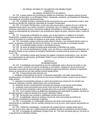 DA GRAÇA, DO INDULTO, DA ANISTIA E DA REABILITAÇÃO
CAPÍTULO I
DA GRAÇA, DO INDULTO E DA ANISTIA
Art. 734. A graça poderá ser provocada por petição do condenado, de qualquer pessoa do povo,
do Conselho Penitenciário, ou do Ministério Público, ressalvada, entretanto, ao Presidente da Republica,
a faculdade de concedê-la espontaneamente.
Art. 735. A petição de graça, acompanhada dos documentos com que o impetrante a instruir, será
remetida ao Ministro da Justiça por intermédio do Conselho Penitenciário.
Art. 736. O Conselho Penitenciário, à vista dos autos do processo, e depois de ouvir o diretor do
estabelecimento penal a que estiver recolhido o condenado, fará, em relatório, a narração do fato
criminoso, examinará as provas, mencionará qualquer formalidade ou circunstância omitida na petição e
exporá os antecedentes do condenado e seu procedimento depois de preso, opinando sobre o mérito do
pedido.
Art. 737. Processada no Ministério da Justiça, com os documentos e o relatório do Conselho
Penitenciário, a petição subirá a despacho do Presidente da República, a quem serão presentes os
autos do processo ou a certidão de qualquer de suas peças, se ele o determinar.
Art. 738. Concedida a graça e junta aos autos cópia do decreto, o juiz declarará extinta a pena ou
penas, ou ajustará a execução aos termos do decreto, no caso de redução ou comutação de pena.
Art. 739. O condenado poderá recusar a comutação da pena.
Art. 740. Os autos da petição de graça serão arquivados no Ministério da Justiça.
Art. 741. Se o réu for beneficiado por indulto, o juiz, de ofício ou a requerimento do interessado, do
Ministério Público ou por iniciativa do Conselho Penitenciário, providenciará de acordo com o disposto
no art. 738.
Art. 742. Concedida a anistia após transitar em julgado a sentença condenatória, o juiz, de ofício
ou a requerimento do interessado, do Ministério Público ou por iniciativa do Conselho Penitenciário,
declarará extinta a pena.
CAPÍTULO II
DA REABILITAÇÃO
Art. 743. A reabilitação será requerida ao juiz da condenação, após o decurso de quatro ou oito
anos, pelo menos, conforme se trate de condenado ou reincidente, contados do dia em que houver
terminado a execução da pena principal ou da medida de segurança detentiva, devendo o requerente
indicar as comarcas em que haja residido durante aquele tempo.
Art. 744. O requerimento será instruído com:
I - certidões comprobatórias de não ter o requerente respondido, nem estar respondendo a
processo penal, em qualquer das comarcas em que houver residido durante o prazo a que se refere o
artigo anterior;
II - atestados de autoridades policiais ou outros documentos que comprovem ter residido nas
comarcas indicadas e mantido, efetivamente, bom comportamento;
III - atestados de bom comportamento fornecidos por pessoas a cujo serviço tenha estado;
IV - quaisquer outros documentos que sirvam como prova de sua regeneração;
V - prova de haver ressarcido o dano causado pelo crime ou persistir a impossibilidade de fazê-lo.
Art. 745. O juiz poderá ordenar as diligências necessárias para apreciação do pedido, cercando-as
do sigilo possível e, antes da decisão final, ouvirá o Ministério Público.
Art. 746. Da decisão que conceder a reabilitação haverá recurso de ofício.
Art. 747. A reabilitação, depois de sentença irrecorrível, será comunicada ao Instituto de
Identificação e Estatística ou repartição congênere.
Art. 748. A condenação ou condenações anteriores não serão mencionadas na folha de
antecedentes do reabilitado, nem em certidão extraída dos livros do juízo, salvo quando requisitadas por
juiz criminal.
Art. 749. Indeferida a reabilitação, o condenado não poderá renovar o pedido senão após o
decurso de dois anos, salvo se o indeferimento tiver resultado de falta ou insuficiência de documentos.
Art. 750. A revogação de reabilitação (Código Penal, art. 120) será decretada pelo juiz, de ofício ou
a requerimento do Ministério Público.
 