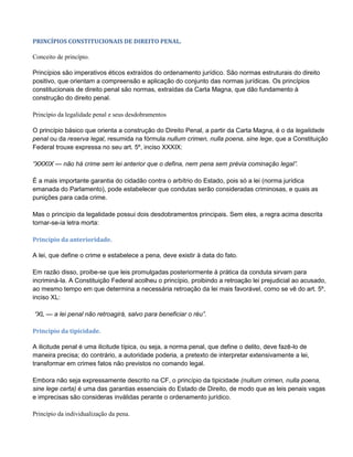 PRINCÍPIOS CONSTITUCIONAIS DE DIREITO PENAL.
Conceito de princípio.
Princípios são imperativos éticos extraídos do ordenamento jurídico. São normas estruturais do direito
positivo, que orientam a compreensão e aplicação do conjunto das normas jurídicas. Os princípios
constitucionais de direito penal são normas, extraídas da Carta Magna, que dão fundamento à
construção do direito penal.
Princípio da legalidade penal e seus desdobramentos
O princípio básico que orienta a construção do Direito Penal, a partir da Carta Magna, é o da legalidade
penal ou da reserva legal, resumida na fórmula nullum crimen, nulla poena, sine lege, que a Constituição
Federal trouxe expressa no seu art. 5º, inciso XXXIX:
“XXXIX — não há crime sem lei anterior que o defina, nem pena sem prévia cominação legal”.
É a mais importante garantia do cidadão contra o arbítrio do Estado, pois só a lei (norma jurídica
emanada do Parlamento), pode estabelecer que condutas serão consideradas criminosas, e quais as
punições para cada crime.
Mas o princípio da legalidade possui dois desdobramentos principais. Sem eles, a regra acima descrita
tornar-se-ia letra morta:
Princípio da anterioridade.
A lei, que define o crime e estabelece a pena, deve existir à data do fato.
Em razão disso, proibe-se que leis promulgadas posteriormente à prática da conduta sirvam para
incriminá-la. A Constituição Federal acolheu o princípio, proibindo a retroação lei prejudicial ao acusado,
ao mesmo tempo em que determina a necessária retroação da lei mais favorável, como se vê do art. 5º,
inciso XL:
“XL — a lei penal não retroagirá, salvo para beneficiar o réu”.
Princípio da tipicidade.
A ilicitude penal é uma ilicitude típica, ou seja, a norma penal, que define o delito, deve fazê-lo de
maneira precisa; do contrário, a autoridade poderia, a pretexto de interpretar extensivamente a lei,
transformar em crimes fatos não previstos no comando legal.
Embora não seja expressamente descrito na CF, o princípio da tipicidade (nullum crimen, nulla poena,
sine lege certa) é uma das garantias essenciais do Estado de Direito, de modo que as leis penais vagas
e imprecisas são consideras inválidas perante o ordenamento jurídico.
Princípio da individualização da pena.
 