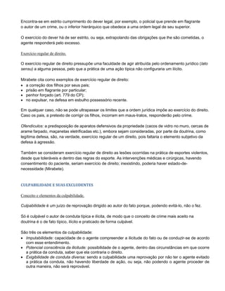 Encontra-se em estrito cumprimento do dever legal, por exemplo, o policial que prende em flagrante
o autor de um crime, ou o inferior hierárquico que obedece a uma ordem legal de seu superior.
O exercício do dever há de ser estrito, ou seja, extrapolando das obrigações que lhe são cometidas, o
agente responderá pelo excesso.
Exercício regular de direito.
O exercício regular de direito pressupõe uma faculdade de agir atribuída pelo ordenamento jurídico (lato
sensu) a alguma pessoa, pelo que a prática de uma ação típica não configuraria um ilícito.
Mirabete cita como exemplos de exercício regular de direito:
 a correção dos filhos por seus pais;
 prisão em flagrante por particular;
 penhor forçado (art. 779 do CP);
 no expulsar, na defesa em esbulho possessório recente.
Em qualquer caso, não se pode ultrapassar os limites que a ordem jurídica impõe ao exercício do direito.
Caso os pais, a pretexto de corrigir os filhos, incorram em maus-tratos, responderão pelo crime.
Ofendículos: a predisposição de aparatos defensivos da propriedade (cacos de vidro no muro, cercas de
arame farpado, maçanetas eletrificadas etc.), embora sejam consideradas, por parte da doutrina, como
legítima defesa, são, na verdade, exercício regular de um direito, pois faltaria o elemento subjetivo da
defesa à agressão.
Também se consideram exercício regular de direito as lesões ocorridas na prática de esportes violentos,
desde que toleráveis e dentro das regras do esporte. As intervenções médicas e cirúrgicas, havendo
consentimento do paciente, seriam exercício de direito; inexistindo, poderia haver estado-de-
necessidade (Mirabete).
CULPABILIDADE E SUAS EXCLUDENTES
Conceito e elementos da culpabilidade.
Culpabilidade é um juízo de reprovação dirigido ao autor do fato porque, podendo evitá-lo, não o fez.
Só é culpável o autor de conduta típica e ilícita, de modo que o conceito de crime mais aceito na
doutrina é o de fato típico, ilícito e praticado de forma culpável.
São três os elementos da culpabilidade:
 Imputabilidade: capacidade de o agente compreender a ilicitude do fato ou de conduzir-se de acordo
com esse entendimento.
 Potencial consciência da ilicitude: possibilidade de o agente, dentro das circunstâncias em que ocorre
a prática da conduta, saber que ela contraria o direito.
 Exigibilidade de conduta diversa: sendo a culpabilidade uma reprovação por não ter o agente evitado
a prática da conduta, não havendo liberdade de ação, ou seja, não podendo o agente proceder de
outra maneira, não será reprovável.
 