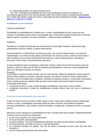 IX - pelo perdão judicial, nos casos previstos em lei.
Art. 108 - A extinção da punibilidade de crime que é pressuposto, elemento constitutivo ou
circunstância agravante de outro não se estende a este. Nos crimes conexos, a extinção da punibilidade
de um deles não impede, quanto aos outros, a agravação da pena resultante da conexão. (Redação dada
pela Lei nº 7.209, de 11.7.1984)
Punibilidade e suas excludentes.
Conceito de punibilidade.
Punibilidade é a possibilidade de o Estado punir, ou seja, a possibilidade de impor a pena ao caso
concreto. A imposição da pena não é uma faculdade, pois, comprovada a prática do fato típico e ilícito por
agente culpável, a punição é um dever do Estado — desde que haja punibilidade.
Decadência.
Decadência é a perda do direito pelo seu não-exercício no prazo legal. Passado o tempo para exigir
judicialmente o que lhe é devido, o próprio direito perece.
Existe decadência, no Direito Penal, do direito de queixa, nos crimes de ação privada, e do direito de
representação, nos crimes de ação pública condicionada. Em ambos os casos, contam-se seis meses a
partir da data em que se tomou conhecimento de quem era o autor do fato para que o ofendido se
pronuncie. Findo o prazo, não poderá haver ação penal.
O prazo decadencial não se suspende ou interrompe. Caindo o último dia em final de semana, deve ser
exercido o direito no último dia útil. Mas há decisões que permitiramm o exercício no dia imediatamente
após, se o derradeiro coincidiu com feriado.
Prescrição.
A prescrição é a perda do direito de ação, pelo seu não-exercício. Difere da decadência, porque nesta é o
próprio direito subjetivo que fenece, enquanto naquela o que decai é o direito de mover a ação judicial.
Ocorrido o crime, ao Estado cabe investigá-lo, processar os supostos autores e, comprovada a sua prática,
impor a sanção penal aos culpados. Mas isso deve ocorrer dentro dos prazos fixados na lei penal.
A prescrição pode atingir:
 a pretensão punitiva, ou seja, o direito de julgar e estabelecer a pena para o autor do delito;
 a pretensão executória, o direito de, estabelecida a sanção cabível, fazer com que o condenado a
cumpra.
Prescrição da pretensão punitiva (jus puniendi).
A partir da data em que se cometeu o delito, passa a correr o prazo para o Estado exercer a persecução
criminal, ou seja, a investigação e apuração judicial da culpa. Enquanto não transitar em julgado a
sentença condenatória, o que existirá, da parte do Estado, é a pretensão, o interesse de punir os supostos
autores.
Decorrido o prazo, extingue-se a possibilidade de impor a sanção penal aos acusados, independentemente
da fase em que se encontrar a persecução:
 se não houve inquérito, não mais poderá existir;
 se houver inquérito, será arquivado;
 se existe processo, o réu será imediatamente absolvido, em razão de estar extinta a punibilidade;
 se houve sentença, mas dela se recorreu, o réu será absolvido;
 se a sentença transitou em julgado, mas não se iniciou a execução da pena, esta não mais será
cumprida; e
 se já se cumpriu parte da pena, esta será extinta.
 