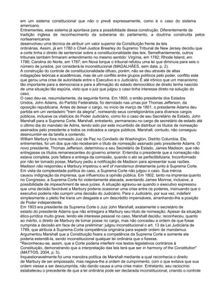 em um sistema constitucional que não o prevê expressamente, como é o caso do sistema
americano.
Entrementes, esse sistema já apontava para a possibilidade dessa construção. Diferentemente da
tradição inglesa de reconhecimento da soberania do parlamento, a doutrina construída pelos
norteamericanos
desenvolveu uma técnica de atribuir um valor superior da Constituição frente às leis
ordinárias. Assim, já em 1780 o Chief-Justice Brearley do Supremo Tribunal de New Jersey decidiu que
a corte tinha o direito de sentenciar sobre a constitucionalidade das leis. Semelhantemente, outros
tribunais também firmaram entendimento no mesmo sentido: Virgínia, em 1782; Rhode Island, em
1786; Carolina do Norte, em 1787; em Nova Iorque o tribunal refutou uma lei que diminuía para seis o
número de jurados, por considerá-la inconstitucional (MAGALHÃES, sem data, p. 2).
A construção do controle de constitucionalidade difuso, porém, não se deu através de altas
indagações teóricas e acadêmicas, mas de um conflito entre grupos políticos pelo poder, conflito este
que gerou uma crise de autoridade entre o Executivo e o Judiciário. É até irônico que um mecanismo
tão importante para a democracia e para a afirmação do estado democrático de direito tenha nascido
de uma situação tão espúria, visto que o juiz que julgou o caso tinha interesse direto na solução do
caso.
O caso deu-se, resumidamente, da seguinte forma. Em 1800, o então presidente dos Estados
Unidos, John Adams, do Partido Federalista, foi derrotado nas urnas por Thomas Jefferson, da
oposição republicana. Antes de deixar o cargo, no início de março de 1801, o presidente Adams deu
partida em um verdadeiro "trem da alegria", nomeando seus correligionários para diversos cargos
públicos, inclusive os vitalícios do Poder Judiciário, como foi o caso de seu Secretário de Estado, John
Marshall para a Suprema Corte. Marshall, entretanto, permaneceu no cargo de secretário de estado até
o último dia do mandato de Adms, tendo sido por este incumbido de distribuir os títulos de nomeação
assinados pelo presidente a todos os indicados a cargos públicos. Marshall, contudo, não conseguiu
desincumbir-se da tarefa a contendo.
William Marbury fora nomeado Juiz de Paz no Condado de Washington, Distrito Columbia. Ele,
entrementes, foi um dos que não receberam o título de nomeação assinado pelo presidente Adams. O
novo presidente, Thomas Jefferson, determinou a seu Secretário de Estado, James Madison, que não
entregasse os títulos remanescentes do governo anterior. Entendia o presidente que a nomeação não
estava completa, pois faltara a entrega da comissão, quando o ato se perfectibilizaria. Inconformado
por não ter tomado posse, Marbury pediu a notificação de Madison para apresentar suas razões.
Madison não respondeu e Marbury impetrou o writ of mandamus diretamente junto à Suprema Corte.
Em vista da complexidade política do caso, a Suprema Corte não julgou o caso. Sua inércia
causou indignação da imprensa, que influenciou a opinião pública. Em 1802, tanto na imprensa quanto
no Congresso, a Suprema Corte foi violentamente atacada, aventando James Monroe, inclusive, a
possibilidade de impeachment de seus juízes. A situação agravou-se quando o executivo expressou
que uma decisão favorável a Marbury poderia ocasionar uma crise entre os poderes, insinuando que o
executivo poderia não cumprir uma decisão do Judiciário. Para o Judiciário, por sua vez, indeferir
simplesmente o pleito lhe traria um desgaste e um descrédito impensáveis, arranhando-lhe a posição
de Poder independente.
Em 1803 era presidente da Suprema Corte o Juiz John Marshall, exatamente o secretário de
estado do presidente Adams que não entregara a Marbury seu título de nomeação. Apesar da situação
ético-jurídica muito grave, tendo ele interesse pessoal no caso, Marshall decidiu: reconheceu, quanto
ao mérito, o direito de Marbury de tomar posse no cargo, mas não concedeu a ordem de que fosse
cumprida a decisão em face de uma preliminar: julgou inconstitucional o art. 13 da Lei Judiciária de
1789, que atribuía à Suprema Corte competência originária para expedir ordem de mandamus.
Argumentou Marshall que a Constituição fixara a competência da Suprema Corte e somente ela
poderia estendê-la, sendo inconstitucional qualquer lei ordinária que o fizesse.
"Reconheceu-se, assim, que a Corte poderia interferir nos textos legislativos contrários à
Constituição, demonstrando que a interpretação das leis terá que ser in harmony of the Constitution"
(MATTOS, 2004, p. 5).
Inquestionavelmente foi uma manobra política de Marshall mediante a qual reconhecia o direito
de Marbury de ser empossado, mas negava-lhe a ordem de cumprimento, com o que evitava que sua
ordem viesse a ser descumprida, não dando causa a uma crise maior. Entretanto, seu raciocínio
estabeleceu o precedente de que a lei ordinária pode ser declarada inconstitucional, criando o controle
 