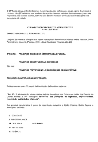 O §1º faculta ao juiz, entendendo ser de menor importância a participação, reduzir a pena de um sexto a
um terço. Já o §2º determina que, se algum dos agentes desejava participar de crime menos grave, não
responderá pelo excesso ocorrido, salvo no caso de ser o resultado previsível, quando esta pena será
aumentada até metade.
CURSO DE NOÇÕES DE DIREITO ADMINISTRATIVO
PARA CONCURSO
CONCEITO DE DIREITO ADMINISTRATIVO
Conjunto de normas e princípios que regem a atuação da Administração Pública (Odete Medauar, Direito
Administrativo Moderno, 5ª edição, 2001, editora Revista dos Tribunais, pág. 29).
1º PONTO : PRINCÍPIOS BÁSICOS DA ADMINISTRAÇÃO PÚBLICA
PRINCÍPIOS CONSTITUCIONAIS EXPRESSOS
São eles :
PRINCÍPIOS PREVISTOS NA LEI DO PROCESSO ADMINISTRATIVO
PRINCÍPIOS CONSTITUCIONAIS EXPRESSOS
Estão presentes no art. 37, caput, da Constituição da República, vejamos :
―Art. 37 - A administração pública direta e indireta de qualquer dos Poderes da União, dos Estados, do
Distrito Federal e dos Municípios obedecerá aos princípios de legalidade, impessoalidade,
moralidade, publicidade e eficiência‖.
Sua principal característica é serem de observância obrigatória a União, Estados, Distrito Federal e
Municípios. São eles :
L EGALIDADE
I IMPESSOALIDADE
M ORALIDADE dica : LIMPE
P UBLICIDADE
E FICIÊNCIA
 
