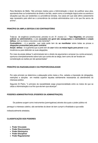 Para Bandeira de Mello, "dito princípio implica para a Administração o dever de justificar seus atos,
apontando-lhes os fundamentos de direito e de fato, assim como a correlação lógica entre os eventos e
situações que deu por existentes e a providência tomada, nos casos em que este último aclaramento
seja necessário para aferir-se a consonância da conduta administrativa com a lei que lhe serviu de
arrimo".
PRINCÍPIO DA AMPLA DEFESA E DO CONTRADITÓRIO
Trata-se de exigência constitucional, prevista no art. 5º, incioso LV, : "aos litigantes, em processo
judicial ou administrativo, e aos acusados em geral são assegurados o contraditório e ampla
defesa, com os meios e recursos a ela inerentes".
Contraditório – é a garantia que cada parte tem de se manifestar sobre todas as provas e
alegações produzidas pela parte contrária.
Ampla defesa – é a garantia que a parte tem de usar todos os meios legais para provar a sua
inocência ou para defender as suas alegações.
Por meio da ampla defesa "o administrado tem o direito de argumentar e arrazoar (ou contra-arrazoar),
oportuna e tempestivamente sobre tudo que contra ele se alega, bem como de ser levada em
consideração as razões por ele apresentadas"
PRINCÍPIO DA RAZOABILIDADE E DA PROPORCIONALIDADE
Por este princípio se determina a adequação entre meios e fins, vedada a imposição de obrigações,
restrições e sanções em medida superior àquelas estritamente necessárias ao atendimento do
interesse público.
Segundo Di Pietro, "o princípio da razoabilidade exige proporcionalidade entre os meios de que se
utilize a Administração e os fins que ela tem que alcançar".
PODERES ADMINISTRATIVOS (PODERES DA ADMINISTRAÇÃO)
Os poderes surgem como instrumentos (prerrogativas) através dos quais o poder público irá
perseguir o interesse coletivo, são servientes do dever de bem cumprir a finalidade a que estão
indissoluvelmente atrelados.
CLASSIFICAÇÃO DOS PODERES
 Poder Vinculado
 Poder Discricionário
 Poder Hierárquico
 Poder Disciplinar
 Poder Regulamentar
 