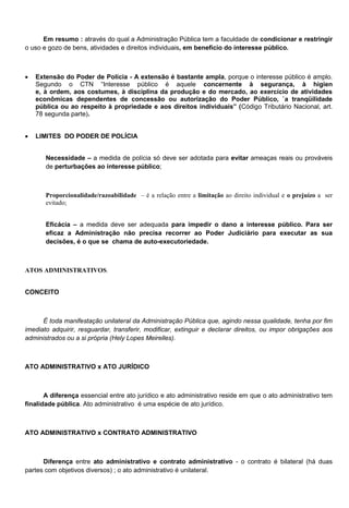Em resumo : através do qual a Administração Pública tem a faculdade de condicionar e restringir
o uso e gozo de bens, atividades e direitos individuais, em benefício do interesse público.
 Extensão do Poder de Polícia - A extensão é bastante ampla, porque o interesse público é amplo.
Segundo o CTN ―Interesse público é aquele concernente à segurança, à higien
e, à ordem, aos costumes, à disciplina da produção e do mercado, ao exercício de atividades
econômicas dependentes de concessão ou autorização do Poder Público, `a tranqüilidade
pública ou ao respeito à propriedade e aos direitos individuais‖ (Código Tributário Nacional, art.
78 segunda parte).
 LIMITES DO PODER DE POLÍCIA
Necessidade – a medida de polícia só deve ser adotada para evitar ameaças reais ou prováveis
de perturbações ao interesse público;
Proporcionalidade/razoabilidade – é a relação entre a limitação ao direito individual e o prejuízo a ser
evitado;
Eficácia – a medida deve ser adequada para impedir o dano a interesse público. Para ser
eficaz a Administração não precisa recorrer ao Poder Judiciário para executar as sua
decisões, é o que se chama de auto-executoriedade.
ATOS ADMINISTRATIVOS.
CONCEITO
É toda manifestação unilateral da Administração Pública que, agindo nessa qualidade, tenha por fim
imediato adquirir, resguardar, transferir, modificar, extinguir e declarar direitos, ou impor obrigações aos
administrados ou a si própria (Hely Lopes Meirelles).
ATO ADMINISTRATIVO x ATO JURÍDICO
A diferença essencial entre ato jurídico e ato administrativo reside em que o ato administrativo tem
finalidade pública. Ato administrativo é uma espécie de ato jurídico.
ATO ADMINISTRATIVO x CONTRATO ADMINISTRATIVO
Diferença entre ato administrativo e contrato administrativo - o contrato é bilateral (há duas
partes com objetivos diversos) ; o ato administrativo é unilateral.
 