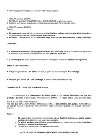 A Administração com relação aos seus atos administrativos pode :
 ANULAR quando ILEGAIS.
 REVOGAR quando INCOVENIENTES ou INOPORTUNOS ao interesse publico.
O Judiciário com relação aos atos administrativos praticados pela Administração pode :
 ANULAR quando ILEGAIS.
Assim :
 Revogação - é supressão de um ato administrativo legítimo e eficaz realizada pela Administração - e
somente por ela - por não mais lhe convir sua existência.
 Anulação - invalidação de um ato ilegítimo e ilegal, realizada pela Administração ou pelo Judiciário.
Conclusão:
 a administração controla seus próprios atos em toda plenitude, isto é, sob aspectos de legalidade,
e de mérito (oportunidade e conveniência), ou seja, exerce a autotutela.
 o controle judicial sobre o ato administrativos se restringe ao exame dos aspectos de legalidade.
EFEITOS DECORRENTES :
A revogação gera efeitos - EX NUNC - ou seja, a partir da sua declaração. Não retroage.
A anulação gera efeitos EX TUNC (retroage à data de início dos efeitos do ato).
CONVALIDAÇÃO DOS ATOS ADMINISTRATIVOS
―A convalidação é o refazimento de modo válido e com efeitos retroativos do que fora
produzido de modo inválido‖(Celso Antônio Bandeira de Mello, 11ª edição, editora Melhoramentos, 336).
A lei 9.784, de 29.01.1999, dispõe que :
"Os atos que apresentem defeitos sanáveis poderão ser convalidados pela própria Administração
em decisão na qual se evidencie não acarretarem lesão ao interesse público nem prejuízo a terceiros "
(art. 55).
Assim :
 Só é admissível o instituto da convalidação para a doutrina dualista, que aceita possam
os atos administrativos ser nulos ou anuláveis.
 Os vícios sanáveis possibilitam a convalidação, ao passo que os vícios insanáveis
impedem o aproveitamento do ato,‖
 Os efeitos da convalidação são ex-tunc (retroativos).
ATOS DE DIREITO PRIVADO PRATICADOS PELA ADMINISTRAÇÃO
 