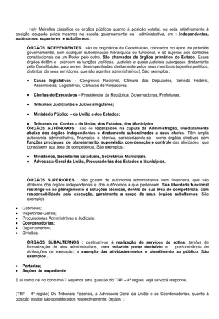 Hely Meirelles classifica os órgãos públicos quanto á posição estatal, ou seja, relativamente á
posição ocupada pelos mesmos na escala governamental ou administrativa, em : independentes,
autônomos, superiores e subalternos :
ÓRGÃOS INDEPENDENTES : são os originários da Constituição, colocados no ápice da pirâmide
governamental, sem qualquer subordinação hierárquica ou funcional, e só sujeitos aos controles
constitucionais de um Poder pelo outro. São chamados de órgãos primários do Estado. Esses
órgãos detêm e exercem as funções políticas, judiciais e quase-judiciais outorgadas diretamente
pela Constituição, para serem desempenhadas diretamente pelos seus membros (agentes políticos,
distintos de seus servidores, que são agentes administrativos). São exemplos :
 Casas legislativas - Congresso Nacional, Câmara dos Deputados, Senado Federal,
Assembléias Legislativas, Câmaras de Vereadores.
 Chefias do Executivos – Presidência da República, Governadorias, Prefeituras.
 Tribunais Judiciários e Juízes singulares;
 Ministério Público – da União e dos Estados;
 Tribunais de Contas – da União, dos Estados, dos Municípios
ÓRGÃOS AUTÕNOMOS : são os localizados na cúpula da Administração, imediatamente
abaixo dos órgãos independentes e diretamente subordinados a seus chefes. Têm ampla
autonomia administrativa, financeira e técnica, caracterizando-se como órgãos diretivos com
funções precípuas de planejamento, supervisão, coordenação e controle das atividades que
constituem sua área de competência. São exemplos :
 Ministérios, Secretarias Estaduais, Secretarias Municipais.
 Advocacia-Geral da União, Procuradorias dos Estados e Municípios.
ÓRGÃOS SUPERIORES : não gozam de autonomia administrativa nem financeira, que são
atributos dos órgãos independentes e dos autônomos a que pertencem. Sua liberdade funcional
restringe-se ao planejamento e soluções técnicas, dentro de sua área de competência, com
responsabilidade pela execução, geralmente a cargo de seus órgãos subalternos. São
exemplos
 Gabinetes;
 Inspetorias-Gerais;
 Procuradorias Administrtivas e Judiciais;
 Coordenadorias;
 Departamentos;
 Divisões.
ÓRGÃOS SUBALTERNOS : destinam-se á realização de serviços de rotina, tarefas de
formalização de atos administrativos, com reduzido poder decisório e predominância de
atribuições de execução, a exemplo das atividades-meios e atendimento ao público. São
exemplos .
 Portarias;
 Seções de expediente
E aí como cai no concurso ? Vejamos uma questão do TRF – 4ª região, veja se você responde.
(TRF – 4º região) Os Tribunais Federais, a Advocacia-Geral da União e as Coordenadorias, quanto à
posição estatal são considerados respectivamente, órgãos :
 