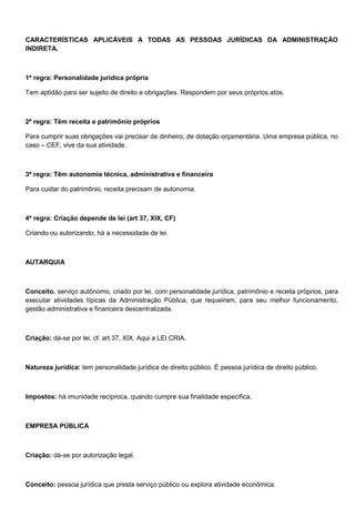 CARACTERÍSTICAS APLICÁVEIS A TODAS AS PESSOAS JURÍDICAS DA ADMINISTRAÇÃO
INDIRETA.
1ª regra: Personalidade jurídica própria
Tem aptidão para ser sujeito de direito e obrigações. Respondem por seus próprios atos.
2ª regra: Têm receita e patrimônio próprios
Para cumprir suas obrigações vai precisar de dinheiro, de dotação orçamentária. Uma empresa pública, no
caso – CEF, vive da sua atividade.
3ª regra: Têm autonomia técnica, administrativa e financeira
Para cuidar do patrimônio, receita precisam de autonomia.
4ª regra: Criação depende de lei (art 37, XIX, CF)
Criando ou autorizando, há a necessidade de lei.
AUTARQUIA
Conceito. serviço autônomo, criado por lei, com personalidade jurídica, patrimônio e receita próprios, para
executar atividades típicas da Administração Pública, que requeiram, para seu melhor funcionamento,
gestão administrativa e financeira descentralizada.
Criação: dá-se por lei, cf. art 37, XIX. Aqui a LEI CRIA.
Natureza jurídica: tem personalidade jurídica de direito público. É pessoa jurídica de direito público.
Impostos: há imunidade recíproca, quando cumpre sua finalidade específica.
EMPRESA PÚBLICA
Criação: dá-se por autorização legal.
Conceito: pessoa jurídica que presta serviço público ou explora atividade econômica.
 