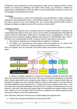 ______________________________________________________________________________________________
Curso Técnico em Informática 10 Programação Java
(multitarefa), possuí tratamento de erros (exceptions), coletor de lixo (Garbage Colector). Possui
também um conjunto de bibliotecas de classes (API) prontas, que diminuem o trabalho do
programador, é multiplataforma, enfim são essas, e outras características que fazem do Java uma
das linguagens mais populares do mundo.
1.3 Licença
A Sun disponibiliza a maioria das distribuições Java gratuitamente e obtém receita com
programas mais especializados como o Java Enterprise System. Em 13 de novembro de 2006, a
Sun liberou partes do Java como software livre, sob a licença GNU General Public License. A
liberação completa do código fonte sob a GPL ocorreu em maio de 2007.
1.4 Máquina Virtual
Quando um programa Java é compilado, gera-se um código intermediário, o bytecode, que
é interpretado pela máquina virtual Java, que por sua vez traduz os bytecodes para a linguagem de
máquina nativa do processador. Desta forma, a tecnologia Java é multiplataforma, ou seja, um
programa em Java rodará em qualquer plataforma que possua um JVM (SANTOS, pág. 3, 2010).
De acordo com a especificação da SUN, a máquina virtual do Java pode ser vista como:
 Uma máquina imaginária que é implementada via software ou hardware;
 Um código a ser executado por essa máquina deve ser gravado em um arquivo com
extensão .class. e possuir um código compatível com as instruções Java.
Para um programa Java ser executado, ele precisa passar pelo processo ilustrado na figura a
seguir:
O código é compilado, gerando um conjunto de instruções chamado de byte-code. Esse
byte-code é aplicado à Máquina Virtual Java ( JVM ) que se encarrega de interpretar os comandos
para o sistema operacional onde o programa está rodando, ou seja, a máquina virtual traduz as
instruções do código Java para instruções válidas no sistema operacional em que está rodando.
Se essa portabilidade fosse requerida em C, o código deveria ser compilado várias vezes – uma
para cada sistema operacional desejado. No caso do Java, o código é compilado apenas uma vez,
gerando o byte-code. Esse byte-code poderá então ser interpretado por qualquer máquina virtual
Java, rodando em Linux, Windows, Palm OS, Solaris ou qualquer outro sistema operacional que
possua uma máquina virtual Java implementada.
Uma JVM possui definições concretas para a implementação dos seguintes itens:
 Conjunto de instruções (equivalentes às instruções da CPU);
 