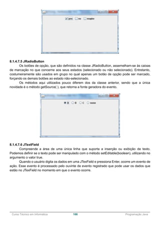 ______________________________________________________________________________________________
Curso Técnico em Informática 100 Programação Java
8.1.4.7.5 JRadioButton
Os botões de opção, que são definidos na classe JRadioButton, assemelham-se às caixas
de marcação no que concerne aos seus estados (selecionado ou não selecionado). Entretanto,
costumeiramente são usados em grupo no qual apenas um botão de opção pode ser marcado,
forçando os demais botões ao estado não-selecionado.
Os métodos aqui utilizados pouco diferem dos da classe anterior, sendo que a única
novidade é o método getSource( ), que retorna a fonte geradora do evento.
8.1.4.7.6 JTextField
Compreende a área de uma única linha que suporta a inserção ou exibição de texto.
Podemos definir se o texto pode ser manipulado com o método setEditable(boolean), utilizando no
argumento o valor true.
Quando o usuário digita os dados em uma JTexField e pressiona Enter, ocorre um evento de
ação. Esse evento é processado pelo ouvinte de evento registrado que pode usar os dados que
estão no JTexField no momento em que o evento ocorre.
 