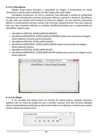 ______________________________________________________________________________________________
Curso Técnico em Informática 102 Programação Java
8.1.4.7.9 JScrollPane
Objetos dessa classe fornecem a capacidade de rolagem a componentes da classe
JComponent, quando estes necessitam de mais espaço para exibir dados.
JScrollpane (Component, int, int) é o construtor mais elaborado e recebe um componente
(JTextArea por exemplo) como primeiro argumento, definindo qual será o cliente do JScrollPane,
ou seja, para que membro será fornecido as barras de rolagem. Os dois próximos argumentos
definem o comportamento da barra vertical e da horizontal, respectivamente. Para isso, podemos
fazer uso das constantes definidas na interface ScrollPaneConstants que é implementada por
JScrollPane. Vejamos elas:
 JScrollPane.VERTICAL SCROLLBAR AS NEEDED;
 JScrollPane.HORIZONTAL SCROLLBAR AS NEEDED Indicam que as barras de rolagem
devem aparecer somente quando necessário;
 JScrollPane.VERTICAL SCROLLBAR ALWAYS;
 JScrollPane.HORIZONTAL SCROLLBAR ALWAYS Indicam que as barras de rolagem
devem aparecer sempre;
 JScrollPane.VERTICAL SCROLLBAR NEVER;
 JScrollPane.HORIZONTAL SCROLLBAR NEVER Indicam que as barras de rolagem nunca
devem aparecer;
8.1.4.7.10 JSlider
É um marcador que desliza entre um intervalo de valores inteiros, podendo selecionar
qualquer valor de marca de medida em que o marcador repouse. Uma das inúmeras utilidades
desse controle deslizante é restringir os valores de entrada em um aplicativo, evitando que o usuário
informe valores que causem erros.
 