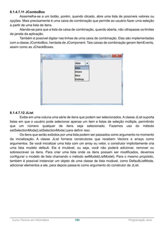 ______________________________________________________________________________________________
Curso Técnico em Informática 103 Programação Java
8.1.4.7.11 JComboBox
Assemelha-se a um botão, porém, quando clicado, abre uma lista de possíveis valores ou
opções. Mais precisamente é uma caixa de combinação que permite ao usuário fazer uma seleção
a partir de uma lista de itens.
Atende-se para que a lista da caixa de combinação, quando aberta, não ultrapasse os limites
da janela da aplicação.
Também é possível digitar nas linhas de uma caixa de combinação. Elas são implementadas
com a classe JComboBox, herdada de JComponent. Tais caixas de combinação geram ItemEvents,
assim como as JCheckBoxes.
8.1.4.7.12 JList
Exibe em uma coluna uma série de itens que podem ser selecionados. A classe JList suporta
listas em que o usuário pode selecionar apenas um item e listas de seleção múltipla, permitindo
que um número qualquer de itens seja selecionado. Fazemos uso do método
setSelectionMode(ListSelectionMode) para definir isso.
Os itens que serão exibidos por uma lista podem ser passados como argumento no momento
da inicialização. A classe JList fornece construtores que recebem Vectors e arrays como
argumentos. Se você inicializar uma lista com um array ou vetor, o construtor implicitamente cria
uma lista modelo default. Ela é imutável, ou seja, você não poderá adicionar, remover ou
sobrescrever os itens. Para criar uma lista onde os itens possam ser modificados, devemos
configurar o modelo de lista chamando o método setModel(ListModel). Para o mesmo propósito,
também é possível instanciar um objeto de uma classe de lista mutável, como DefaultListMode,
adicionar elementos a ele, para depois passa-lo como argumento do construtor de JList.
 