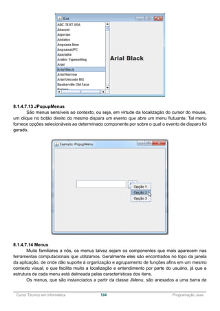 ______________________________________________________________________________________________
Curso Técnico em Informática 104 Programação Java
8.1.4.7.13 JPopupMenus
São menus sensíveis ao contexto, ou seja, em virtude da localização do cursor do mouse,
um clique no botão direito do mesmo dispara um evento que abre um menu flutuante. Tal menu
fornece opções selecionáveis ao determinado componente por sobre o qual o evento de disparo foi
gerado.
8.1.4.7.14 Menus
Muito familiares a nós, os menus talvez sejam os componentes que mais aparecem nas
ferramentas computacionais que utilizamos. Geralmente eles são encontrados no topo da janela
da aplicação, de onde dão suporte à organização e agrupamento de funções afins em um mesmo
contexto visual, o que facilita muito a localização e entendimento por parte do usuário, já que a
estrutura de cada menu está delineada pelas características dos itens.
Os menus, que são instanciados a partir da classe JMenu, são anexados a uma barra de
 