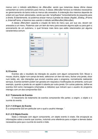 ______________________________________________________________________________________________
Curso Técnico em Informática 105 Programação Java
menus com o método add(JMenu) de JMenuBar, sendo que instancias dessa última classe
comportam-se como conteiners para menus. A classe JMenuBar fornece os métodos necessários
ao gerenciamento da barra onde os menus são anexados. A ordenação dos mesmos depende da
ordem em que foram adicionados, sendo que são “empilhados” horizontalmente da esquerda para
a direita. Evidentemente, só podemos anexar menus à janelas da classe JApplet, JDialog, JFrame
e JInternalFrame, e fazemos isso usando o método setJMenuBar(JMenuBar).
A classe JMenuItem capacita a criação de itens de menu que, por sua vez, devem ser
anexados a um menu. Podemos usar um item de menu para executar alguma ação ou para gerir o
acionamento de um submenu, o qual fornece mais itens que estão relacionados por alguma
característica comum.
8.2 Eventos
Eventos são o resultado da interação do usuário com algum componente GUI. Mover o
mouse, clicá-lo, digitar num campo de texto, selecionar um item de menu, fechar uma janela, clicar
num botão, etc. são interações que enviam eventos para o programa, normalmente realizando
serviços. Eventos também podem ser gerados em resposta a modificações do ambiente, como por
exemplo, quando a janela de um applet é coberta por outra janela. Em outras palavras, define-se
eventos GUI como mensagens (chamadas a métodos) que indicam que o usuário do programa
interagiu com um dos componentes GUI.
8.2.1 Tratamento de Eventos
O mecanismo de tratamento de eventos compreende três partes: a origem, o objeto e o
ouvinte do evento.
8.2.1.1 A Origem do Evento
É o componente GUI em particular com o qual o usuário interage. ´
8.2.1.2 O Objeto Evento
Dada a interação com algum componente, um objeto evento é criado. Ele encapsula as
informações sobre o evento que ocorreu, incluindo uma referência para a origem e demais dados
necessários para que o ouvinte do evento o trate.
 