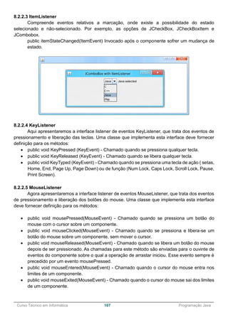 ______________________________________________________________________________________________
Curso Técnico em Informática 107 Programação Java
8.2.2.3 ItemListener
Compreende eventos relativos a marcação, onde existe a possibilidade do estado
selecionado e não-selecionado. Por exemplo, as opções de JCheckBox, JCheckBoxItem e
JCombobox.
public itemStateChanged(ItemEvent) Invocado após o componente sofrer um mudança de
estado.
8.2.2.4 KeyListener
Aqui apresentaremos a interface listener de eventos KeyListener, que trata dos eventos de
pressionamento e liberação das teclas. Uma classe que implementa esta interface deve fornecer
definição para os métodos:
 public void KeyPressed (KeyEvent) - Chamado quando se pressiona qualquer tecla.
 public void KeyReleased (KeyEvent) - Chamado quando se libera qualquer tecla.
 public void KeyTyped (KeyEvent) - Chamado quando se pressiona uma tecla de ação ( setas,
Home, End, Page Up, Page Down) ou de função (Num Lock, Caps Lock, Scroll Lock, Pause,
Print Screen).
8.2.2.5 MouseListener
Agora apresentaremos a interface listener de eventos MouseListener, que trata dos eventos
de pressionamento e liberação dos botões do mouse. Uma classe que implementa esta interface
deve fornecer definição para os métodos:
 public void mousePressed(MouseEvent) - Chamado quando se pressiona um botão do
mouse com o cursor sobre um componente.
 public void mouseClicked(MouseEvent) - Chamado quando se pressiona e libera-se um
botão do mouse sobre um componente, sem mover o cursor.
 public void mouseReleased(MouseEvent) - Chamado quando se libera um botão do mouse
depois de ser pressionado. As chamadas para este método são enviadas para o ouvinte de
eventos do componente sobre o qual a operação de arrastar iniciou. Esse evento sempre é
precedido por um evento mousePressed.
 public void mouseEntered(MouseEvent) - Chamado quando o cursor do mouse entra nos
limites de um componente.
 public void mouseExited(MouseEvent) - Chamado quando o cursor do mouse sai dos limites
de um componente.
 