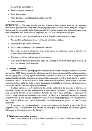 ______________________________________________________________________________________________
Curso Técnico em Informática 11 Programação Java
 Conjunto de registradores;
 Formato padrão de classes;
 Pilha de memória;
 Pilha de objetos coletados pelo garbage-collector;
 Área de memória.
IMPORTANTE: a JVM não permite que um programa Java acesse recursos de hardware
diretamente, protegendo o computador de operações perigosas, como acesso a regiões protegidas
da memória ou formatação física do disco rígido. Um programa Java só é executado caso o seu
byte-code passe pela verificação de segurança da JVM, que consiste em dizer que:
 O programa foi escrito utilizando-se a sintaxe e semântica da linguagem Java;
 Não existem violações de áreas restritas de memória no código;
 O código não gera Stack Overflow;
 Os tipos de parâmetros dos métodos são corretos;
 Não existe nenhuma conversão ilegal entre dados do programa, como a tentativa de
conversão de inteiros em ponteiros;
 O acesso a objetos está corretamente declarado;
 Caso alguma das condições acima não seja satisfeita, a máquina virtual Java causará um
erro de execução (runtime error).
1.5 Garbage Collection
Durante a execução de um programa de computador, ocorre a alocação e liberação dinâmica
de memória RAM. Dados são escritos e lidos da memória do computador satisfazendo os requisitos
de cada programa. Em linguagens tradicionais como Pascal, Basic e C/C++, o programador é
responsável por controlar essa alocação, impedindo o estouro de memória (stack overflow) e outros
problemas, como o acesso indevido a áreas reservadas de memória. Para facilitar a vida dos
programadores, e evitar os erros comuns associados à alocação de memória, a linguagem Java
introduziu um novo conceito: o garbage-collection.
Garbage-collection é um mecanismo de controle automático de alocação e liberação de
memória. Quando uma variável é declarada em um código de computador, a JVM cria um ponteiro
para uma área de memória equivalente ao tamanho do tipo de dado utilizado por essa variável.
Quando essa variável é associada a outra região de memória, a JVM coloca o espaço alocado
anteriormente em uma pilha de objetos em desuso. Caso o computador fique com pouca memória
disponível, a JVM remove objetos dessa pilha, permitindo que esse espaço de memória seja
realocado.
O processo de garbage-collection ocorre automaticamente durante a execução de um
programa Java. O programador não precisa se preocupar com aritmética de ponteiros (grande
dificuldade em linguagens como C e Pascal).
1.6 Estrutura de um código em Java
Como todas as outras linguagens de programação, Java possui um formato básico para a
 