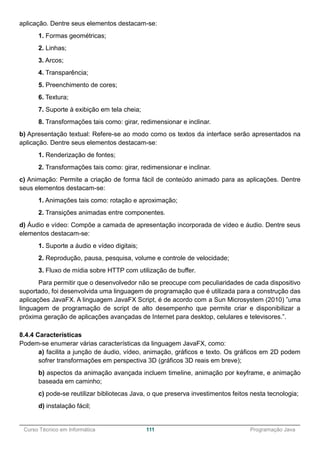 ______________________________________________________________________________________________
Curso Técnico em Informática 111 Programação Java
aplicação. Dentre seus elementos destacam-se:
1. Formas geométricas;
2. Linhas;
3. Arcos;
4. Transparência;
5. Preenchimento de cores;
6. Textura;
7. Suporte à exibição em tela cheia;
8. Transformações tais como: girar, redimensionar e inclinar.
b) Apresentação textual: Refere-se ao modo como os textos da interface serão apresentados na
aplicação. Dentre seus elementos destacam-se:
1. Renderização de fontes;
2. Transformações tais como: girar, redimensionar e inclinar.
c) Animação: Permite a criação de forma fácil de conteúdo animado para as aplicações. Dentre
seus elementos destacam-se:
1. Animações tais como: rotação e aproximação;
2. Transições animadas entre componentes.
d) Áudio e vídeo: Compõe a camada de apresentação incorporada de vídeo e áudio. Dentre seus
elementos destacam-se:
1. Suporte a áudio e vídeo digitais;
2. Reprodução, pausa, pesquisa, volume e controle de velocidade;
3. Fluxo de mídia sobre HTTP com utilização de buffer.
Para permitir que o desenvolvedor não se preocupe com peculiaridades de cada dispositivo
suportado, foi desenvolvida uma linguagem de programação que é utilizada para a construção das
aplicações JavaFX. A linguagem JavaFX Script, é de acordo com a Sun Microsystem (2010) ”uma
linguagem de programação de script de alto desempenho que permite criar e disponibilizar a
próxima geração de aplicações avançadas de Internet para desktop, celulares e televisores.”.
8.4.4 Características
Podem-se enumerar várias características da linguagem JavaFX, como:
a) facilita a junção de áudio, vídeo, animação, gráficos e texto. Os gráficos em 2D podem
sofrer transformações em perspectiva 3D (gráficos 3D reais em breve);
b) aspectos da animação avançada incluem timeline, animação por keyframe, e animação
baseada em caminho;
c) pode-se reutilizar bibliotecas Java, o que preserva investimentos feitos nesta tecnologia;
d) instalação fácil;
 