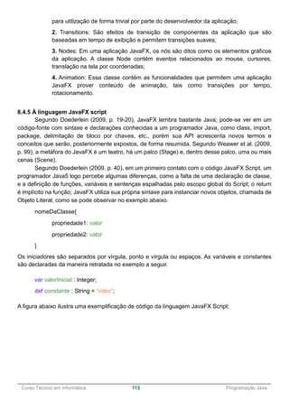 ______________________________________________________________________________________________
Curso Técnico em Informática 113 Programação Java
para utilização de forma trivial por parte do desenvolvedor da aplicação;
2. Transitions: São efeitos de transição de componentes da aplicação que são
baseadas em tempo de exibição e permitem transições suaves;
3. Nodes: Em uma aplicação JavaFX, os nós são ditos como os elementos gráficos
da aplicação. A classe Node contém eventos relacionados ao mouse, cursores,
translação na tela por coordenadas;
4. Animation: Essa classe contém as funcionalidades que permitem uma aplicação
JavaFX prover conteúdo de animação, tais como transições por tempo,
rotacionamento.
8.4.5 À linguagem JavaFX script
Segundo Doederlein (2009, p. 19-20), JavaFX lembra bastante Java; pode-se ver em um
código-fonte com sintaxe e declarações conhecidas a um programador Java, como class, import,
package, delimitação de bloco por chaves, etc., porém sua API acrescenta novos termos e
conceitos que serão, posteriormente expostos, de forma resumida. Segundo Weawer et al. (2009,
p. 99), a metáfora do JavaFX é um teatro, há um palco (Stage) e, dentro desse palco, uma ou mais
cenas (Scene).
Segundo Doederlein (2009, p. 40), em um primeiro contato com o código JavaFX Script, um
programador Java5 logo percebe algumas diferenças, como a falta de uma declaração de classe,
e a definição de funções, variáveis e sentenças espalhadas pelo escopo global do Script; o return
é implícito na função; JavaFX utiliza sua própria sintaxe para instanciar novos objetos, chamada de
Objeto Literal, como se pode observar no exemplo abaixo.
nomeDaClasse{
propriedade1: valor
propriedade2: valor
}
Os iniciadores são separados por vírgula, ponto e vírgula ou espaços. As variáveis e constantes
são declaradas da maneira retratada no exemplo a seguir.
var valorInicial : Integer;
def constante : String = “valor”;
A figura abaixo ilustra uma exemplificação de código da linguagem JavaFX Script:
 