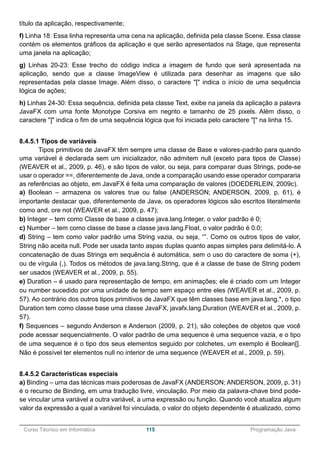 ______________________________________________________________________________________________
Curso Técnico em Informática 115 Programação Java
título da aplicação, respectivamente;
f) Linha 18: Essa linha representa uma cena na aplicação, definida pela classe Scene. Essa classe
contém os elementos gráficos da aplicação e que serão apresentados na Stage, que representa
uma janela na aplicação;
g) Linhas 20-23: Esse trecho do código indica a imagem de fundo que será apresentada na
aplicação, sendo que a classe ImageView é utilizada para desenhar as imagens que são
representadas pela classe Image. Além disso, o caractere "[" indica o início de uma sequência
lógica de ações;
h) Linhas 24-30: Essa sequência, definida pela classe Text, exibe na janela da aplicação a palavra
JavaFX com uma fonte Monotype Corsiva em negrito e tamanho de 25 pixels. Além disso, o
caractere "]" indica o fim de uma sequência lógica que foi iniciada pelo caractere "[" na linha 15.
8.4.5.1 Tipos de variáveis
Tipos primitivos de JavaFX têm sempre uma classe de Base e valores-padrão para quando
uma variável é declarada sem um inicializador, não admitem null (exceto para tipos de Classe)
(WEAVER et al., 2009, p. 46), e são tipos de valor, ou seja, para comparar duas Strings, pode-se
usar o operador ==, diferentemente de Java, onde a comparação usando esse operador compararia
as referências ao objeto, em JavaFX é feita uma comparação de valores (DOEDERLEIN, 2009c).
a) Boolean – armazena os valores true ou false (ANDERSON; ANDERSON, 2009, p. 61), é
importante destacar que, diferentemente de Java, os operadores lógicos são escritos literalmente
como and, ore not (WEAVER et al., 2009, p. 47);
b) Integer – tem como Classe de base a classe java.lang.Integer, o valor padrão é 0;
c) Number – tem como classe de base a classe java.lang.Float, o valor padrão é 0.0;
d) String – tem como valor padrão uma String vazia, ou seja, “”. Como os outros tipos de valor,
String não aceita null. Pode ser usada tanto aspas duplas quanto aspas simples para delimitá-lo. A
concatenação de duas Strings em sequência é automática, sem o uso do caractere de soma (+),
ou de vírgula (,). Todos os métodos de java.lang.String, que é a classe de base de String podem
ser usados (WEAVER et al., 2009, p. 55).
e) Duration – é usado para representação de tempo, em animações; ele é criado com um Integer
ou number sucedido por uma unidade de tempo sem espaço entre eles (WEAVER et al., 2009, p.
57). Ao contrário dos outros tipos primitivos de JavaFX que têm classes base em java.lang.*, o tipo
Duration tem como classe base uma classe JavaFX, javafx.lang.Duration (WEAVER et al., 2009, p.
57).
f) Sequences – segundo Anderson e Anderson (2009, p. 21), são coleções de objetos que você
pode acessar sequencialmente. O valor padrão de uma sequence é uma sequence vazia, e o tipo
de uma sequence é o tipo dos seus elementos seguido por colchetes, um exemplo é Boolean[].
Não é possível ter elementos null no interior de uma sequence (WEAVER et al., 2009, p. 59).
8.4.5.2 Características especiais
a) Binding – uma das técnicas mais poderosas de JavaFX (ANDERSON; ANDERSON, 2009, p. 31)
é o recurso de Binding, em uma tradução livre, vinculação. Por meio da palavra-chave bind pode-
se vincular uma variável a outra variável, a uma expressão ou função. Quando você atualiza algum
valor da expressão a qual a variável foi vinculada, o valor do objeto dependente é atualizado, como
 