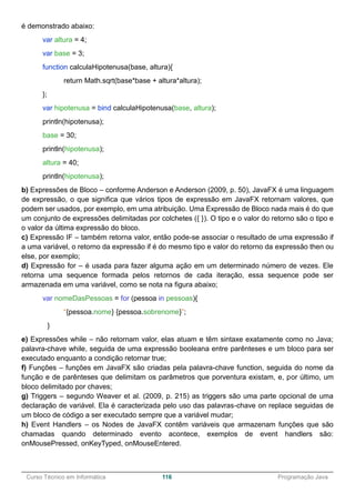 ______________________________________________________________________________________________
Curso Técnico em Informática 116 Programação Java
é demonstrado abaixo:
var altura = 4;
var base = 3;
function calculaHipotenusa(base, altura){
return Math.sqrt(base*base + altura*altura);
};
var hipotenusa = bind calculaHipotenusa(base, altura);
println(hipotenusa);
base = 30;
println(hipotenusa);
altura = 40;
println(hipotenusa);
b) Expressões de Bloco – conforme Anderson e Anderson (2009, p. 50), JavaFX é uma linguagem
de expressão, o que significa que vários tipos de expressão em JavaFX retornam valores, que
podem ser usados, por exemplo, em uma atribuição. Uma Expressão de Bloco nada mais é do que
um conjunto de expressões delimitadas por colchetes ({ }). O tipo e o valor do retorno são o tipo e
o valor da última expressão do bloco.
c) Expressão IF – também retorna valor, então pode-se associar o resultado de uma expressão if
a uma variável, o retorno da expressão if é do mesmo tipo e valor do retorno da expressão then ou
else, por exemplo;
d) Expressão for – é usada para fazer alguma ação em um determinado número de vezes. Ele
retorna uma sequence formada pelos retornos de cada iteração, essa sequence pode ser
armazenada em uma variável, como se nota na figura abaixo;
var nomeDasPessoas = for (pessoa in pessoas){
“{pessoa.nome} {pessoa.sobrenome}”;
}
e) Expressões while – não retornam valor, elas atuam e têm sintaxe exatamente como no Java;
palavra-chave while, seguida de uma expressão booleana entre parênteses e um bloco para ser
executado enquanto a condição retornar true;
f) Funções – funções em JavaFX são criadas pela palavra-chave function, seguida do nome da
função e de parênteses que delimitam os parâmetros que porventura existam, e, por último, um
bloco delimitado por chaves;
g) Triggers – segundo Weaver et al. (2009, p. 215) as triggers são uma parte opcional de uma
declaração de variável. Ela é caracterizada pelo uso das palavras-chave on replace seguidas de
um bloco de código a ser executado sempre que a variável mudar;
h) Event Handlers – os Nodes de JavaFX contêm variáveis que armazenam funções que são
chamadas quando determinado evento acontece, exemplos de event handlers são:
onMousePressed, onKeyTyped, onMouseEntered.
 