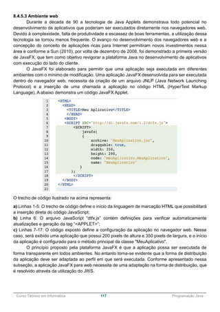 ______________________________________________________________________________________________
Curso Técnico em Informática 117 Programação Java
8.4.5.3 Ambiente web
Durante a década de 90 a tecnologia de Java Applets demonstrava todo potencial no
desenvolvimento de aplicativos que poderiam ser executados diretamente nos navegadores web.
Devido à complexidade, falta de produtividade e escassez de boas ferramentas, a utilização dessa
tecnologia se tornou menos frequente. O avanço no desenvolvimento dos navegadores web e a
concepção do conceito de aplicações ricas para Internet permitiram novos investimentos nessa
área e conforme a Sun (2010), por volta de dezembro de 2008, foi demonstrado a primeira versão
de JavaFX, que tem como objetivo revigorar a plataforma Java no desenvolvimento de aplicativos
com execução do lado do cliente.
O JavaFX foi elaborado para permitir que uma aplicação seja executada em diferentes
ambientes com o mínimo de modificação. Uma aplicação JavaFX desenvolvida para ser executada
dentro do navegador web, necessita da criação de um arquivo JNLP (Java Network Launching
Protocol) e a inserção de uma chamada a aplicação no código HTML (HyperText Markup
Language). A abaixo demonstra um código JavaFX Applet.
O trecho de código ilustrado na acima representa:
a) Linhas 1-5: O trecho de código define o início da linguagem de marcação HTML que possibilitará
a inserção direta do código JavaScript;
b) Linha 6: O arquivo JavaScript “dtfx.js” contém definições para verificar automaticamente
atualizações e geração da tag “<APPLET>”;
c) Linhas 7-17: O código exposto define a configuração da aplicação no navegador web. Nesse
caso, será exibido uma aplicação que possui 200 pixels de altura e 350 pixels de largura, e o início
da aplicação é configurado para o método principal da classe "MeuAplicativo".
O princípio proposto pela plataforma JavaFX é que a aplicação possa ser executada de
forma transparente em todos ambientes. No entanto torna-se evidente que a forma de distribuição
da aplicação deve ser adaptada ao perfil em que será executada. Conforme apresentado nessa
subseção, a aplicação JavaFX para web necessita de uma adaptação na forma de distribuição, que
é resolvido através da utilização do JWS.
 