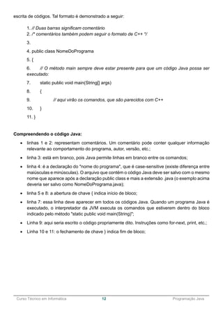 ______________________________________________________________________________________________
Curso Técnico em Informática 12 Programação Java
escrita de códigos. Tal formato é demonstrado a seguir:
1. // Duas barras significam comentário
2. /* comentários também podem seguir o formato de C++ */
3.
4. public class NomeDoPrograma
5. {
6. // O método main sempre deve estar presente para que um código Java possa ser
executado:
7. static public void main(String[] args)
8. {
9. // aqui virão os comandos, que são parecidos com C++
10. }
11. }
Compreendendo o código Java:
 linhas 1 e 2: representam comentários. Um comentário pode conter qualquer informação
relevante ao comportamento do programa, autor, versão, etc.;
 linha 3: está em branco, pois Java permite linhas em branco entre os comandos;
 linha 4: é a declaração do "nome do programa", que é case-sensitive (existe diferença entre
maiúsculas e minúsculas). O arquivo que contém o código Java deve ser salvo com o mesmo
nome que aparece após a declaração public class e mais a extensão .java (o exemplo acima
deveria ser salvo como NomeDoPrograma.java);
 linha 5 e 8: a abertura de chave { indica início de bloco;
 linha 7: essa linha deve aparecer em todos os códigos Java. Quando um programa Java é
executado, o interpretador da JVM executa os comandos que estiverem dentro do bloco
indicado pelo método "static public void main(String)";
 Linha 9: aqui seria escrito o código propriamente dito. Instruções como for-next, print, etc.;
 Linha 10 e 11: o fechamento de chave } indica fim de bloco;
 